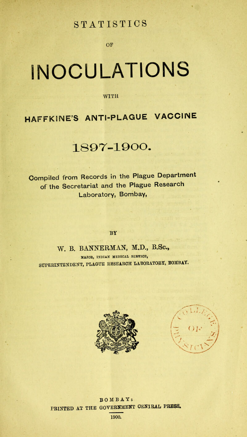 OF INOCULATIONS HAFFKJNE’S anti-plague vaccine Compiled from Records in the Plague Department of the Secretariat and the Plague Research Laboratory, Bombay, BY W. B. BANNERMAN, M.D., B.Sc., SUPERINTENDENT, PLAQUE RESEARCH LABORATORY, BOMBAY. WITH 1897-1900. MAJOR, INDIAN MEDICAL SERVICE, BOMBAY: PRINTED AT THE GOVERNMENT CENTRAL PRESS, 1900.