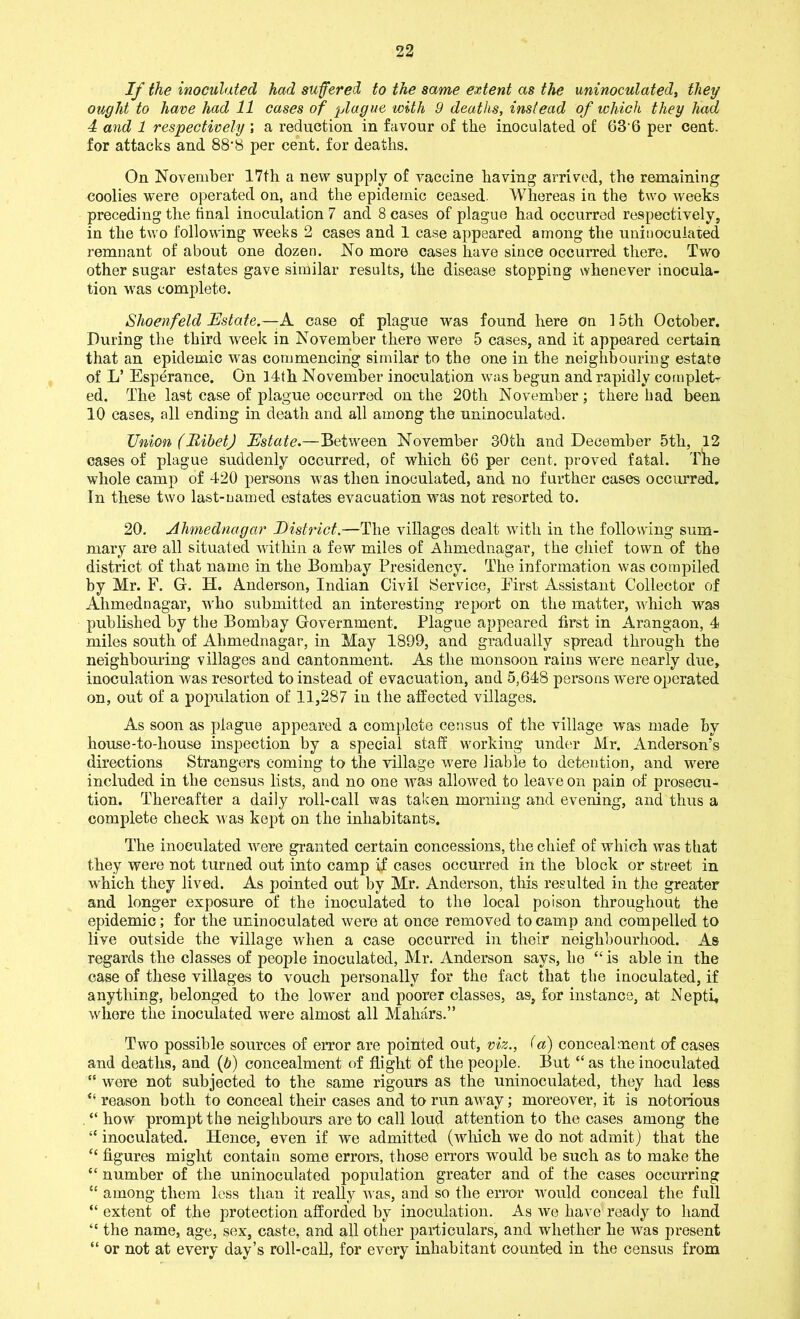 If the inoculated had suffered to the same extent as the uninoculated, they ought to have had 11 eases of plague with 9 deaths, instead of which they had ■1 and 1 respectively \ a reduction in favour of the inoculated of 636 per cent, for attacks and 88‘8 per cent, for deaths. On November 17th a new supply of vaccine having arrived, the remaining coolies were operated on, and the epidemic ceased. Whereas in the two weeks preceding the tinal inoculation 7 and 8 cases of plague had occurred respectively, in the two following weeks 2 cases and 1 case appeared among the uninoculated remnant of about one dozen. No more cases have since occurred there. Two other sugar estates gave similar results, the disease stopping whenever inocula- tion was complete. Shoenfeld Estate.—A case of plague was found here on 15th October. During the third week in November there were 5 cases, and it appeared certain that an epidemic was commencing similar to the one in the neighbouring estate of L’ Esperance. On 14th November inoculation was begun and rapidly complet- ed. The last case of plague occurred on the 20th November; there had been 10 cases, all ending in death and all among the uninoculated. Union (HibetJ Estate.—Between November 30th and December 5th, 12 cases of plague suddenly occurred, of which 66 per cent, proved fatal. Tire whole camp of 420 persons was then inoculated, and no further cases occurred. In these two last-named estates evacuation was not resorted to. 20. Ahmednagar District.—The villages dealt with in the following sum- mary are all situated within a few miles of Ahmednagar, the chief town of the district of that name in the Bombay Presidency. The information was compiled by Mr. F. G. H. Anderson, Indian Civil Service, First Assistant Collector of Ahmednagar, who submitted an interesting report on the matter, which was published by the Bombay Government. Plague appeared first in Arangaon, 4 miles south of Ahmednagar, in May 1899, and gradually spread through the neighbouring villages and cantonment. As the monsoon rains were nearly due, inoculation was resorted to instead of evacuation, and 5,648 persons were operated on, out of a population of 11,287 in the affected villages. As soon as plague appeared a complete census of the village was made by house-to-house inspection by a special staff working under Mr. Anderson’s directions Strangers coming to the village were liable to detention, and were included in the census lists, and no one was allowed to leave on pain of prosecu- tion. Thereafter a daily roll-call was taken morning and evening, and thus a complete check was kept on the inhabitants. The inoculated were granted certain concessions, the chief of which was that they were not turned out into camp if cases occurred in the block or street in which they lived. As pointed out by Mr. Anderson, this resulted in the greater and longer exposure of the inoculated to the local poison throughout the epidemic; for the uninoculated were at once removed to camp and compelled to live outside the village when a case occurred in their neighbourhood. As regards the classes of people inoculated, Mr. Anderson says, he “ is able in the case of these villages to vouch personally for the fact that the inoculated, if anything, belonged to the lower and poorer classes, as, for instance, at Nepti, whore the inoculated were almost all Mahars.” Two possible sources of error are pointed out, viz., fa) concealment of cases and deaths, and (6) concealment of flight of the people. But “ as the inoculated “ were not subjected to the same rigours as the uninoculat-ed, they had less “ reason both to conceal their cases and to run away; moreover, it is notorious “ how prompt the neighbours are to call loud attention to the cases among the “ inoculated. Hence, even if we admitted (which we do not admit) that the “ figures might contain some errors, those errors would be such as to make the “ number of the uninoculated population greater and of the cases occurring “ among them less than it really was, and so the error would conceal the full “ extent of the protection afforded by inoculation. As we have ready to hand “ the name, age, sex, caste, and all other particulars, and whether he was present “ or not at every day’s roll-call, for every inhabitant counted in the census from