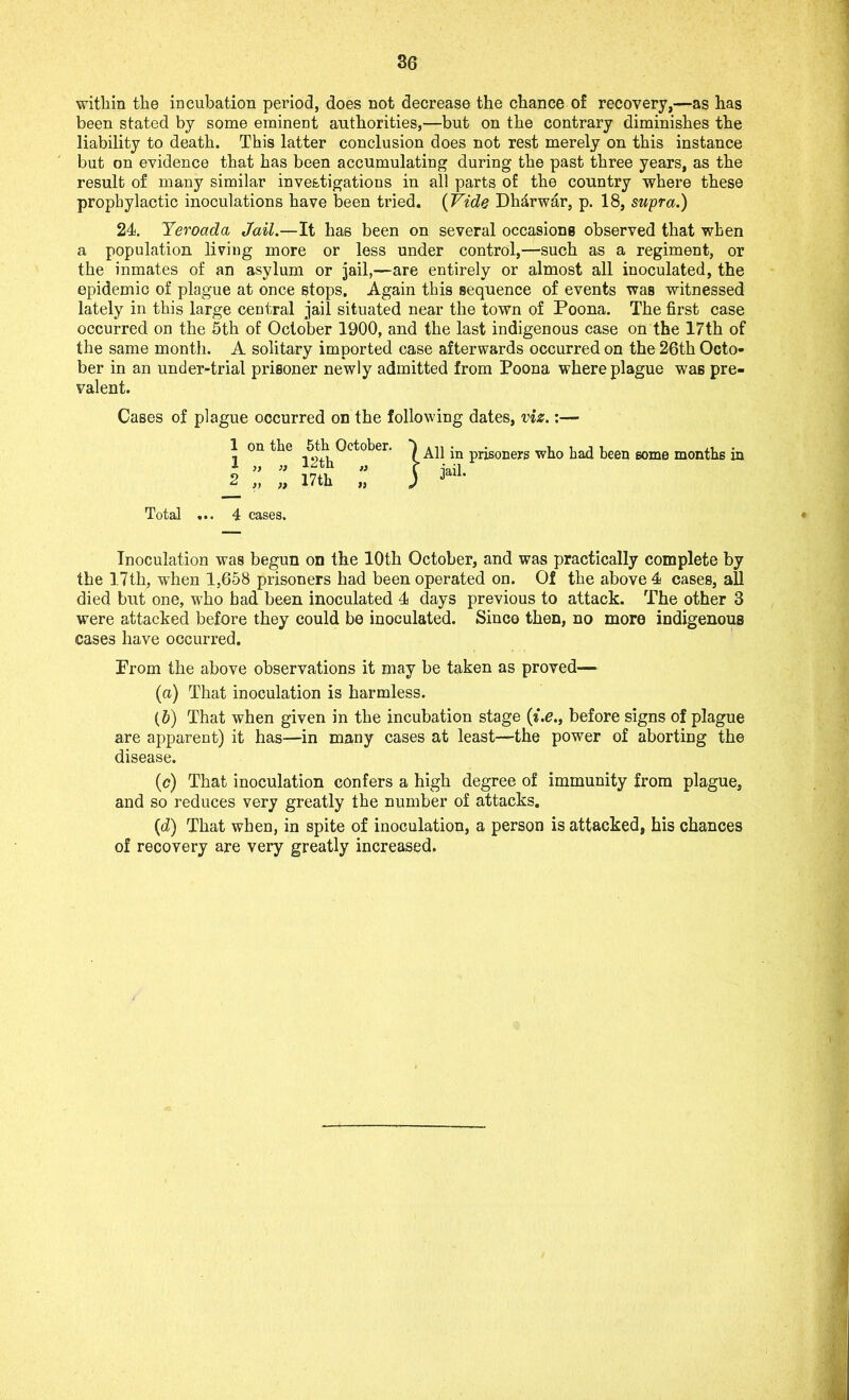 within the incubation period, does not decrease the chance of recovery,—as has been stated by some eminent authorities,—but on the contrary diminishes the liability to death. This latter conclusion does not rest merely on this instance but on evidence that has been accumulating during the past three years, as the result of many similar investigations in all parts of the country where these prophylactic inoculations have been tried. (Vide Dh&rwar, p. 18, supra.) 24. Yeroada Jail.—It has been on several occasions observed that when a population living more or less under control,—such as a regiment, or the inmates of an asylum or jail,—are entirely or almost all inoculated, the epidemic of plague at once stops. Again this sequence of events was witnessed lately in this large central jail situated near the town of Poona. The first case occurred on the 5th of October 1900, and the last indigenous case on the 17th of the same month. A solitary imported case afterwards occurred on the 26th Octo- ber in an under-trial prisoner newly admitted from Poona where plague was pre- valent. Cases of plague occurred on the following dates, viz.: 1 1 on the 5th October, 1 }> i) 12th 2 „ „ 17th All in prisoners who had been some months in jail. Total 4 cases. Inoculation was begun on the 10th October, and was practically complete by the 17th, when 1,658 prisoners had been operated on. Of the above 4 cases, all died but one, who had been inoculated 4 days previous to attack. The other 3 were attacked before they could be inoculated. Since then, no more indigenous cases have occurred. Prom the above observations it may be taken as proved— (а) That inoculation is harmless. (б) That when given in the incubation stage (i.e., before signs of plague are apparent) it has—in many cases at least—the power of aborting the disease. (c) That inoculation confers a high degree of immunity from plague, and so reduces very greatly the number of attacks. (d) That when, in spite of inoculation, a person is attacked, his chances of recovery are very greatly increased.