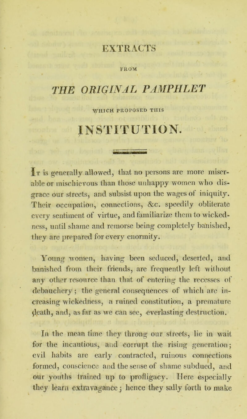 EXTRACTS FROM THE ORIGINAL PAMPHLET WHICH PROPOSED THIS INSTITUTION. It is generally allowed, that no persons arc more miser- able or mischievous than those unhappy women who dis- grace our streets, and subsist upon the wages of iniquity. Their occupation, connections, See. speedily obliterate every sentiment of virtue, and familiarize them to wicked- ness, until shame and remorse being completely banished, they are prepared for every enormity. Young women, having been seduced, deserted, and banished from their friends, arc frequently left without any other resource than that of entering the recesses of debauchery ; the general consequences of which are in- creasing wickedness, a ruined constitution, a premature ^.leath, and, as far as we can see, everlasting destruction. In the mean time they throng our streets, lie in wait for the incautious, and corrupt the rising generation; evil habits arc early contracted, ruinous connections formed, conscience and the sense of shame subdued, and our youths trained up to profligacy. Here especially they learn extravagance j hence they sally forth to make