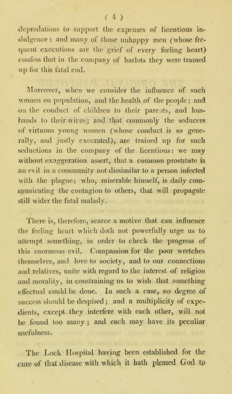 depredations to support the expenses of licentious in* diligence : and many of (hose unhappy men (whose fre- quent executions are the grief of every feeling heart) confess that in the company of harlots they were trained up for this fatal end. Moreover, when we consider the influence of such women on population, and the health of the people; and on the conduct of children to their parents, and hus- bands to their wires; and that commonly the seducers of virtuous young women (whose conduct is so gene- rally, and justly execrated), are trained up for such seductions in the company of the licentious: we may without exaggeration assert, that a common prostitute is an evil in a community not dissimilar to a person infected with the plague; who, miserable himself, is daily com- municating the contagion to others, that will propagate still wider the fatal malady. */ % There is, therefore, scarce a motive that can influence the feeling heart which doth not powerfully urge us to attempt something, in order to check the progress of this enormous evil. Compassion for the poor wretches themselves, and love to society, and to our connections and relatives, unite with regard to the interest of religion and morality, in constraining us to wish that something effectual could be done. In such a case, no degree of success should be despised; and a multiplicity of expe- dients, except they interfere with each other, will not be found too many ; and each may have its peculiar usefulness. i The Lock ITospital having been established for the cure of that disease with which it hath pleased God tp