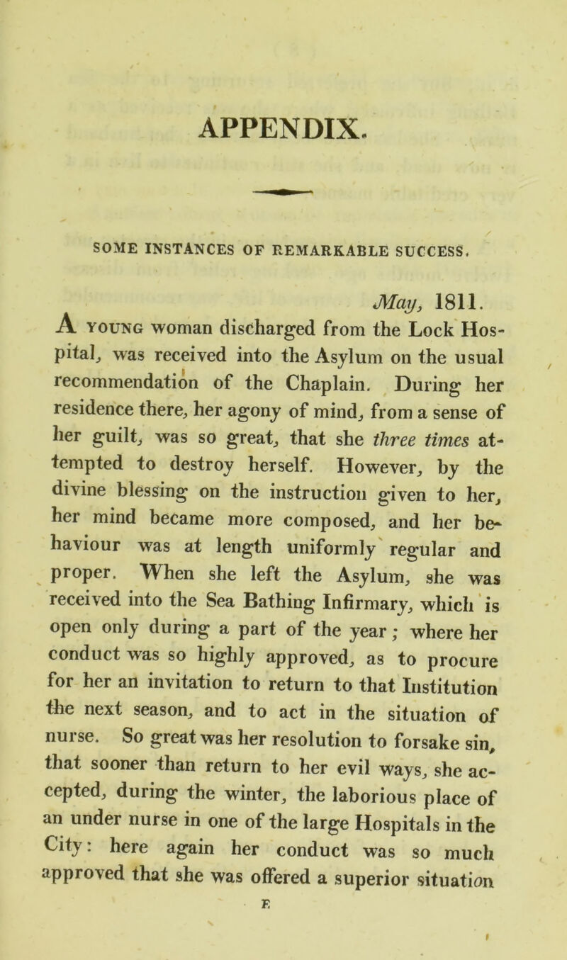 APPENDIX. SOME INSTANCES OF REMARKABLE SUCCESS. May, 1811. A young woman discharged from the Lock Hos- pitah was received into the Asylum on the usual recommendation of the Chaplain. During her residence there, her agony of mind, from a sense of her guilt, was so great, that she three times at- tempted to destroy herself. However, by the divine blessing on the instruction given to her, her mind became more composed, and her be- haviour was at length uniformly regular and proper. When she left the Asylum, she was received into the Sea Bathing Infirmary, which is open only during a part of the year; where her conduct was so highly approved, as to procure for her an invitation to return to that Institution the next season, and to act in the situation of nurse. So great was her resolution to forsake sin, that sooner than return to her evil ways, she ac- cepted, during the winter, the laborious place of an under nurse in one of the large Hospitals in the City: here again her conduct was so much approved that she was offered a superior situation