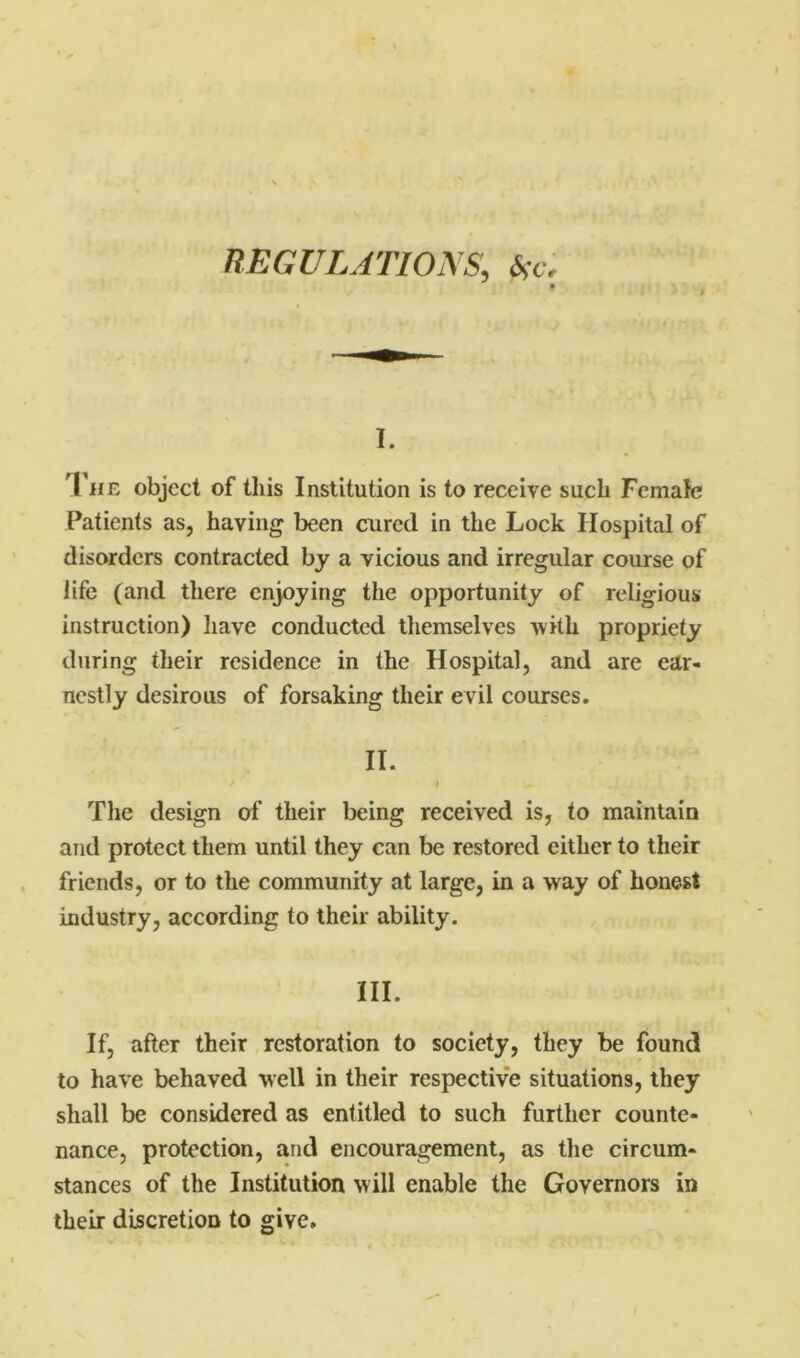 REGULATIONS, be. I. The object of this Institution is to receive such Female Patients as, having been cured in the Lock Hospital of disorders contracted by a vicious and irregular course of life (and there enjoying the opportunity of religious instruction) have conducted themselves with propriety during their residence in the Hospital, and are ear- nestly desirous of forsaking their evil courses. II. The design of their being received is, to maintain and protect them until they can be restored either to their friends, or to the community at large, in a way of honest industry, according to their ability. III. If, after their restoration to society, they be found to have behaved well in their respective situations, they shall be considered as entitled to such further counte- nance, protection, and encouragement, as the circum- stances of the Institution w ill enable the Governors in their discretion to give.