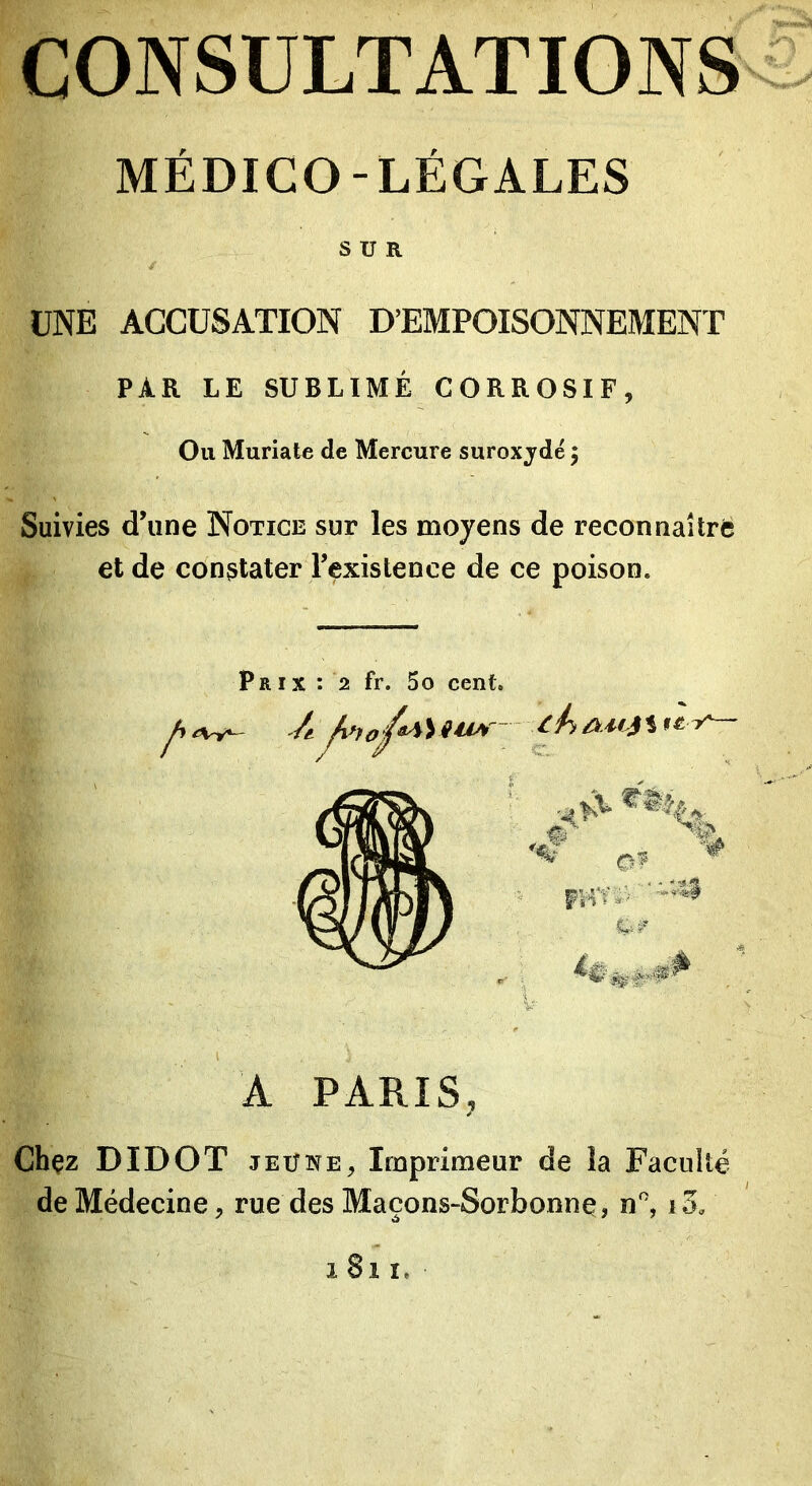 MÉDICO-LÉGALES SUR UNE ACCUSATION D’EMPOISONNEMENT PAR LE SUBLIMÉ CORROSIF, Ou Muriate de Mercure suroxjdé ; Suivies d’une Notice sur les moyens de reconnaître et de constater Texistence de ce poison. pR IX : 2 fr. 5o cent. A PARIS, Chçz DIDOT JEÛNE, Imprimeur de la Faculté de Médecine, rue des Maçons-Sorbonnç, n'’, 1811.