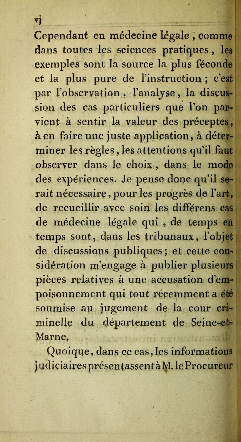 V) Cependant en médecine légale ; comme dans toutes les sciences pratiques , les exemples sont la source la plus féconde et la plus pure de rinstruction ; c’est par l’observation , l’analjse, la disçus-' sion des cas particuliers que l’on par- vient à sentir la valeur des préceptes, a en faire une juste application, à déter^ miner les règles, les attentions qu’il faut observer dans le choix , dans le mode des expériences. Je pense donc qu’il se-^ rait nécessaire, pour les progrès de l’art, de recueillir avec soin les différens cas de médecine légale qui , de temps eii tenaps sont, dans les tribunaux, l’objet de discussions publiques; et çette com sidération ra’engage à publier plusieurs pièces relatives à une accusation d’em- poisonncment qui tout récemment a été soumise au jugement de la cour cri-- minelle du département de Seine-^et« Marne, Quoique, dans ce cas,les informations judiciaires présentassent à le Procureur