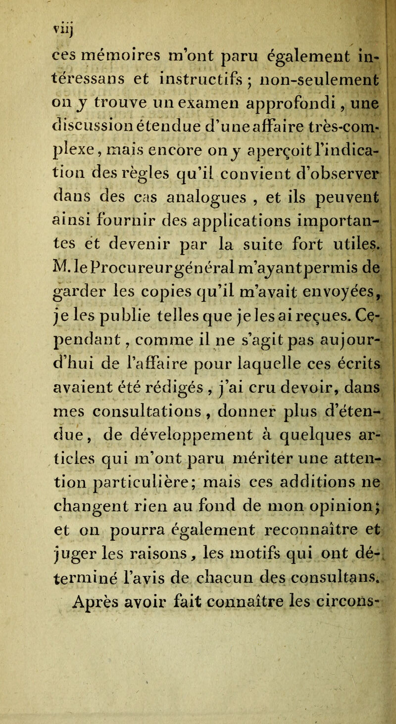 ces mémoires m’ont paru également iii- téressans et instructifs ; non-seulement on J trouve un examen approfondi, une discussion étendue d’uneaffaire très-com- plexe, mais encore on j aperçoit l’indica- tion des règles qu’il convient d’observer dans des cas analogues , et ils peuvent ainsi fournir des applications importan- tes et devenir par la suite fort utiles. M. leProcureurgénéral m’ajantpermis de garder les copies qu’il m’avait envoyées, je les publie telles que je les ai reçues. Ce- pendant , comme il ne s’agit pas aujour- d’hui de l’affaire pour laquelle ces écrits avaient été rédigés , j’ai cru devoir, dans mes consultations, donner plus d’éten- due, de développement à quelques ar- ticles qui m’ont paru méritér une atten- tion particulière; mais ces additions ne changent rien au fond de mon opinion; et on pourra également reconnaître et juger les raisons, les motifs qui ont dé-, terminé l’avis de chacun des consultans. Après avoir fait connaître les circons-