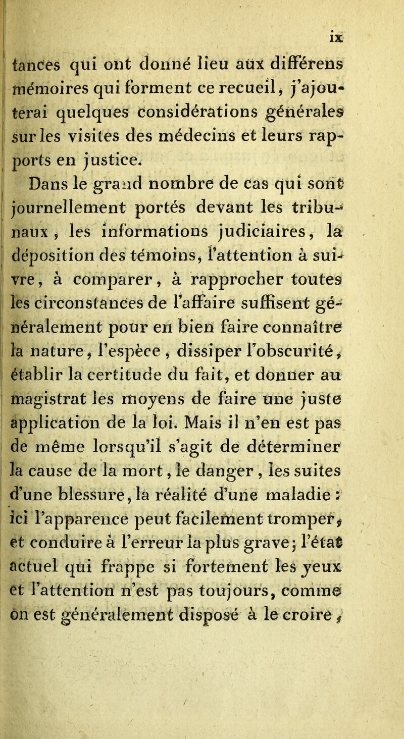 tancés qtii ont donné lieu aux difFétens I mémoires qui forment ce recueil j j’ajou* terai quelques considérations générales I sur les visites des médecins et leurs rap- ports en justice. Dans le grand nombre de cas qui sont ! journellement portés devant les tribu-* I naux ^ les informations judiciaires, la [ déposition des témoins^ l’attention à sui-^ vre, à comparer, à rapprocher toutes les circonstances de l’affaire suffisent gé-* néralement pour en bien faire connaître I la nature j l’espèce ^ dissiper l’obscurité^ établir la certitude du fait, et donner au magistrat les moyens de faire une juste application de la loi. Mais il ii’en est pas de même lorsqu’il s’agit de déterminer la cause de la mort, le danger , les suites d’une blessure^ la réalité d’une maladie : ici rappareiicé peut facilement tromper ^ et conduire à l’erreur la plus grave; l’étaÉ actuel qui frappe si fortement les jeux et l’attention ix’est pas toujours, comme ôn est généralement disposé à le croire ^