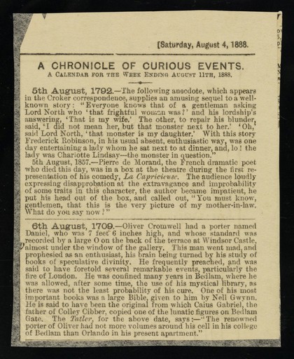[Article (Saturday 4 August 1888) entitled: A chronicle of curious events. 6th August 1709 : Oliver Cromwell's 7' 6" porter Daniel was committed to Bedlam, having gone mad reading texts of "speculative divinity". He had been givien a bible by Nell Gwyn].