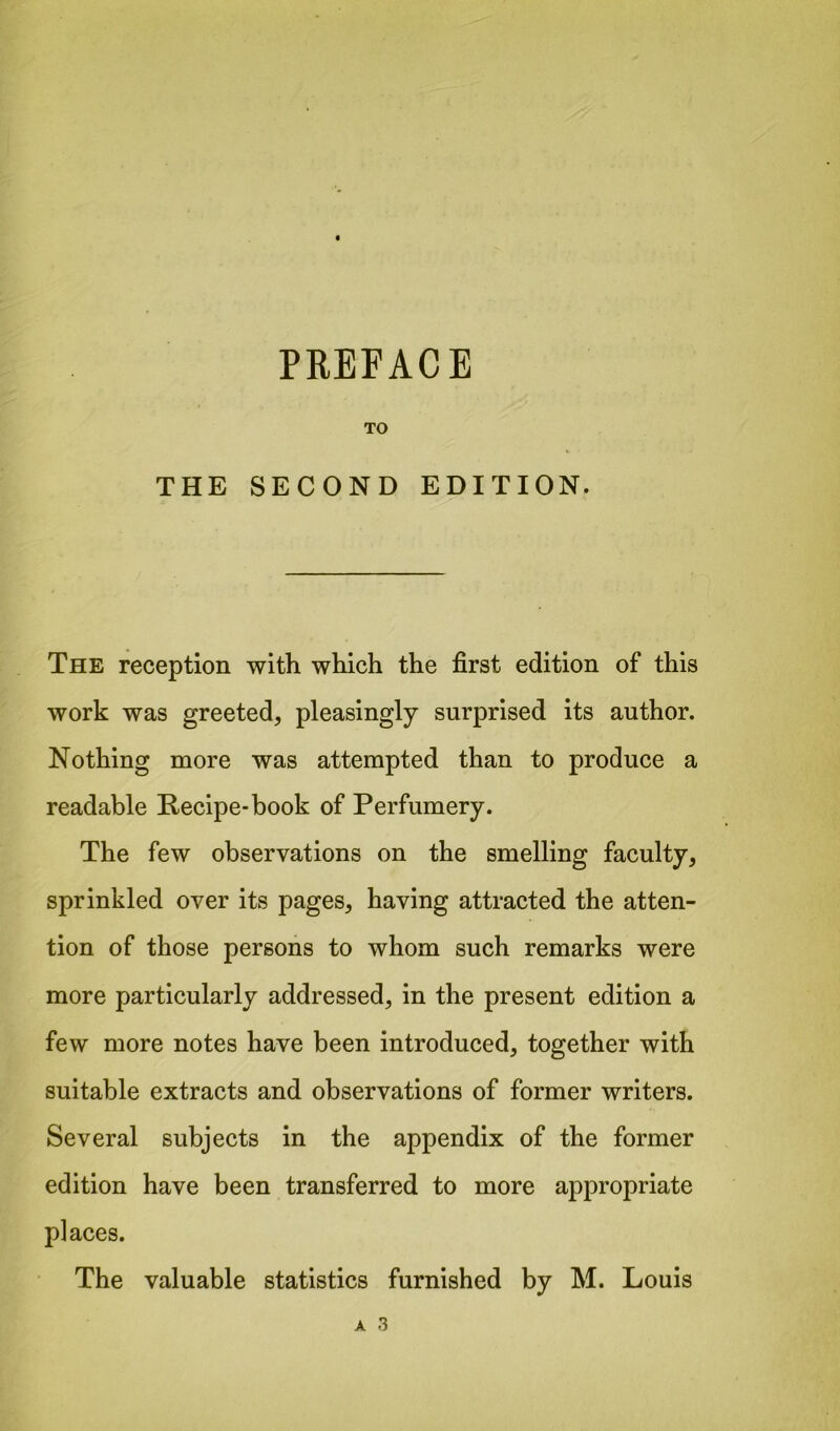 TO THE SECOND EDITION. The reception with which the first edition of this work was greeted, pleasingly surprised its author. Nothing more was attempted than to produce a readable Recipe-book of Perfumery. The few observations on the smelling faculty, sprinkled over its pages, having attracted the atten- tion of those persons to whom such remarks were more particularly addressed, in the present edition a few more notes have been introduced, together with suitable extracts and observations of former writers. Several subjects in the appendix of the former edition have been transferred to more appropriate places. The valuable statistics furnished by M. Louis