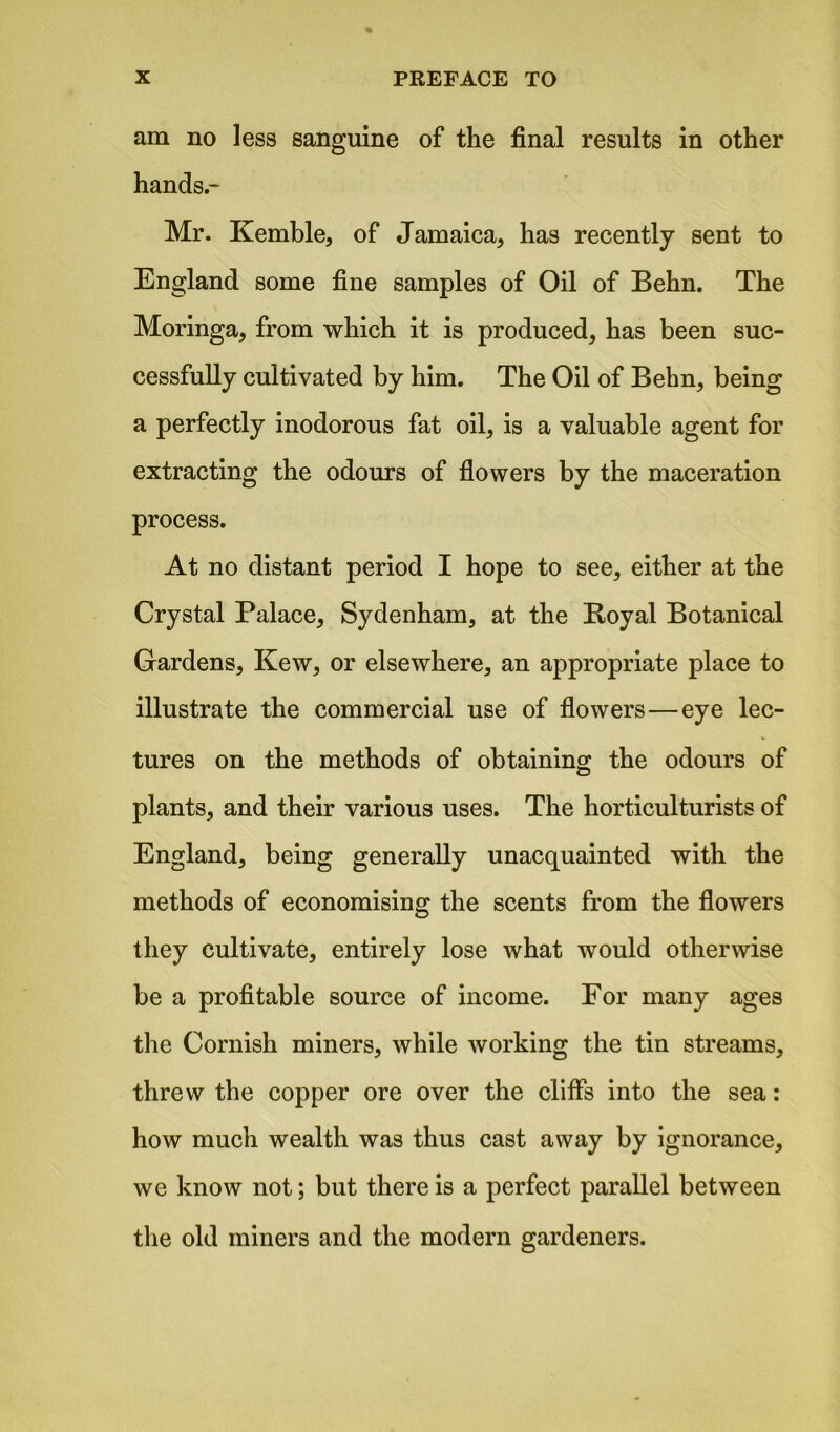 am no less sanguine of the final results in other hands- Mr. Kemble, of Jamaica, has recently sent to England some fine samples of Oil of Behn. The Moringa, from which it is produced, has been suc- cessfully cultivated by him. The Oil of Behn, being a perfectly inodorous fat oil, is a valuable agent for extracting the odours of flowers by the maceration process. At no distant period I hope to see, either at the Crystal Palace, Sydenham, at the Boyal Botanical Gardens, Kew, or elsewhere, an appropriate place to illustrate the commercial use of flowers — eye lec- tures on the methods of obtaining the odours of plants, and their various uses. The horticulturists of England, being generally unacquainted with the methods of economising the scents from the flowers they cultivate, entirely lose what would otherwise be a profitable source of income. For many ages the Cornish miners, while working the tin streams, threw the copper ore over the cliffs into the sea: how much wealth was thus cast away by ignorance, we know not; but there is a perfect parallel between the old miners and the modern gardeners.