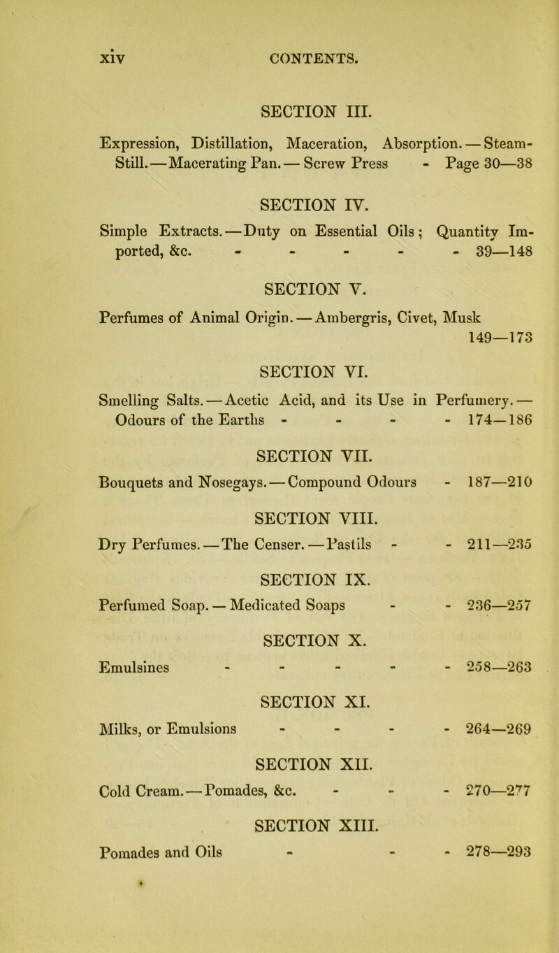 SECTION III. Expression, Distillation, Maceration, Absorption. — Steam- Still.—Macerating Pan.— Screw Press - Page 30—38 SECTION IV. Simple Extracts.—Duty on Essential Oils; Quantity Im- ported, &c. - SECTION V. - 39—148 Perfumes of Animal Origin. — Ambergris, Civet, Musk 149—173 SECTION VI. Smelling Salts. — Acetic Acid, and its Use in Perfumery.— Odours of the Earths - - 174-186 SECTION VII. Bouquets and Nosegays. — Compound Odours - 187—210 SECTION VIII. Dry Perfumes. — The Censer.—Pastils - 211—235 SECTION IX. Perfumed Soap. — Medicated Soaps - 236—257 SECTION X. Emulsines - - 258—263 SECTION XI. Milks, or Emulsions - - 264—269 SECTION XII. Cold Cream. — Pomades, &c. - 270—277 SECTION XIII. Pomades and Oils - 278—293