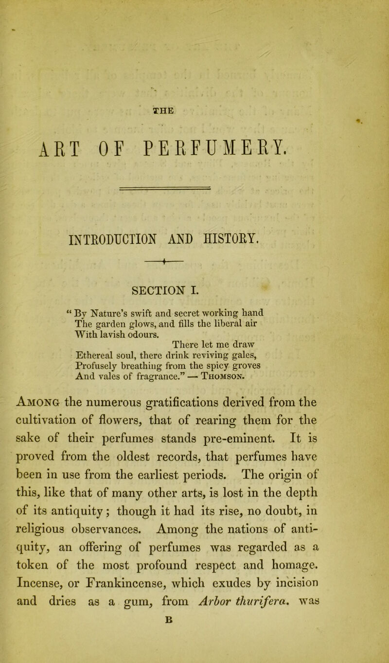 THE ART OF PERFUMERY. INTRODUCTION AND HISTORY. ♦ SECTION I. “ By Nature’s swift and secret working hand The garden glows, and fills the liberal air With lavish odours. There let me draw Ethereal soul, there drink reviving gales, Profusely breathing from the spicy groves And vales of fragrance.” — Thomson. Among the numerous gratifications derived from the cultivation of flowers, that of rearing them for the sake of their perfumes stands pre-eminent. It is proved from the oldest records, that perfumes have been in use from the earliest periods. The origin of this, like that of many other arts, is lost in the depth of its antiquity; though it had its rise, no doubt, in religious observances. Among the nations of anti- quity, an offering of perfumes was regarded as a token of the most profound respect and homage. Incense, or Frankincense, which exudes by incision and dries as a gum, from Arbor tliiirifera. was B