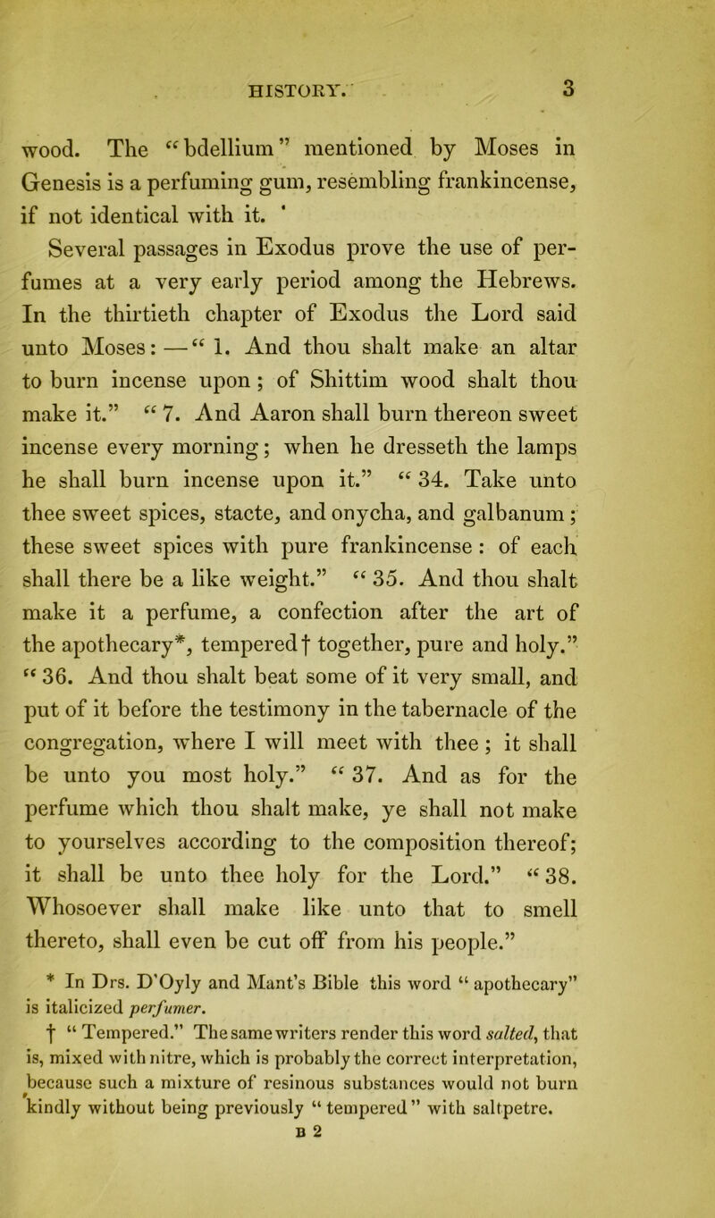 wood. The “bdellium” mentioned by Moses in Genesis is a perfuming gum, resembling frankincense, if not identical with it. Several passages in Exodus prove the use of per- fumes at a very early period among the Hebrews. In the thirtieth chapter of Exodus the Lord said unto Moses: —“ 1. And thou shalt make an altar to burn incense upon ; of Shittim wood shalt thou make it.” “ 7. And Aaron shall burn thereon sweet incense every morning; when he dressetli the lamps he shall burn incense upon it.” “ 34. Take unto thee sweet spices, stacte, and onycha, and galbanum ; these sweet spices with pure frankincense : of each shall there be a like weight.” “ 35. And thou shalt make it a perfume, a confection after the art of the apothecary*, tempered! together, pure and holy.” “ 36. And thou shalt beat some of it very small, and put of it before the testimony in the tabernacle of the congregation, where I will meet with thee ; it shall be unto you most holy.” “ 37. And as for the perfume which thou shalt make, ye shall not make to yourselves according to the composition thereof; it shall be unto thee holy for the Lord.” “ 38. Whosoever shall make like unto that to smell thereto, shall even be cut off from his people.” * In Drs. D'Oyly and Mant’s Bible this word “ apothecary” is italicized perfumer. t “Tempered.” The same writers render this word salted, that is, mixed with nitre, which is probably the correct interpretation, because such a mixture of resinous substances would not burn kindly without being previously “ tempered” with saltpetre.