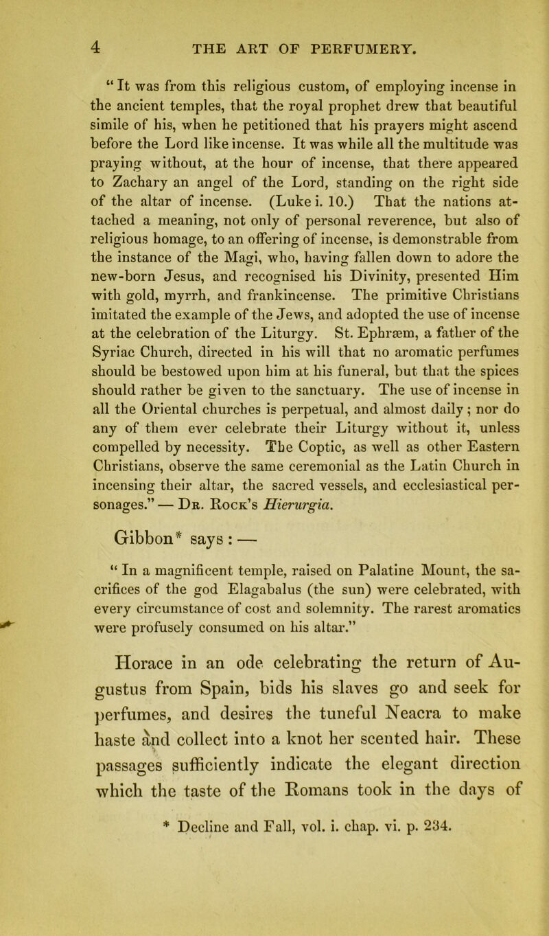 “ It was from this religious custom, of employing incense in the ancient temples, that the royal prophet drew that beautiful simile of his, when he petitioned that his prayers might ascend before the Lord like incense. It was while all the multitude was praying without, at the hour of incense, that there appeared to Zachary an angel of the Lord, standing on the right side of the altar of incense. (Luke i. 10.) That the nations at- tached a meaning, not only of personal reverence, but also of religious homage, to an offering of incense, is demonstrable from the instance of the Magi, who, having fallen down to adore the new-born Jesus, and recognised his Divinity, presented Him with gold, myrrh, and frankincense. The primitive Christians imitated the example of the Jews, and adopted the use of incense at the celebration of the Liturgy. St. Ephrsem, a father of the Syriac Church, directed in his will that no aromatic perfumes should be bestowed upon him at his funeral, but that the spices should rather be given to the sanctuary. The use of incense in all the Oriental churches is perpetual, and almost daily; nor do any of them ever celebrate their Liturgy without it, unless compelled by necessity. The Coptic, as well as other Eastern Christians, observe the same ceremonial as the Latin Church in incensing their altar, the sacred vessels, and ecclesiastical per- sonages.” — Dr. Rock’s Hierurgia. Gibbon* says:— “ In a magnificent temple, raised on Palatine Mount, the sa- crifices of the god Elagabalus (the sun) were celebrated, with every circumstance of cost and solemnity. The rarest aromatics were profusely consumed on his altar.” Horace in an ode celebrating the return of Au- gustus from Spain, bids his slaves go and seek for perfumes, and desires the tuneful Neacra to make haste and collect into a knot her scented hair. These passages sufficiently indicate the elegant direction which the taste of the Romans took in the days of * Decline and Fall, vol. i. chap. vi. p. 234.