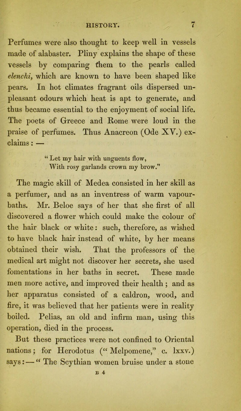 Perfumes were also thought to keep well in vessels made of alabaster. Pliny explains the shape of these vessels by comparing them to the pearls called elenchi, which are known to have been shaped like pears. In hot climates fragrant oils dispersed un- pleasant odours which heat is apt to generate, and thus became essential to the enjoyment of social life. The poets of Greece and Pome were loud in the praise of perfumes. Thus Anacreon (Ode XY.) ex- claims : — “ Let my hair with unguents flow, With rosy garlands crown my brow.” The mao-ic skill of Medea consisted in her skill as O a perfumer, and as an inventress of warm vapour- baths. Mr. Beloe says of her that she first of all discovered a flower which could make the colour of the hair black or white: such, therefore, as wished to have black hair instead of white, by her means obtained their wish. That the professors of the medical art might not discover her secrets, she used fomentations in her baths in secret. These made men more active, and improved their health; and as her apparatus consisted of a caldron, wood, and fire, it was believed that her patients were in reality boiled. Pelias, an old and infirm man, using this operation, died in the process. But these practices were not confined to Oriental nations; for Herodotus (“ Melpomene,” c. lxxv.) says: — “ The Scythian women bruise under a stone