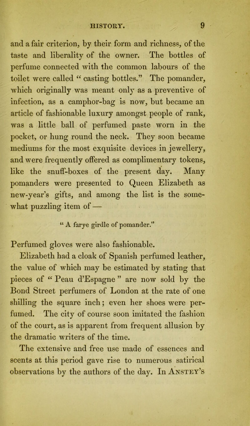 and a fair criterion, by their form and richness, of the taste and liberality of the owner. The bottles of perfume connected with the common labours of the toilet were called “ casting bottles.” The pomander, which originally was meant only as a preventive of infection, as a camphor-bag is now, but became an article of fashionable luxury amongst people of rank, was a little ball of perfumed paste worn in the pocket, or hung round the neck. They soon became mediums for the most exquisite devices in jewellery, and were frequently offered as complimentary tokens, like the snuff-boxes of the present day. Many pomanders were presented to Queen Elizabeth as new-year’s gifts, and among the list is the some- what puzzling item of — “ A farye girdle of pomander.” Perfumed gloves were also fashionable. Elizabeth had a cloak of Spanish perfumed leather, the value of which may be estimated by stating that pieces of <c Peau d’Espagne ” are now sold by the Bond Street perfumers of London at the rate of one shilling the square inch; even her shoes were per- fumed. The city of course soon imitated the fashion of the court, as is apparent from frequent allusion by the dramatic writers of the time. The extensive and free use made of essences and scents at this period gave rise to numerous satirical observations by the authors of the day. In Anstey’s