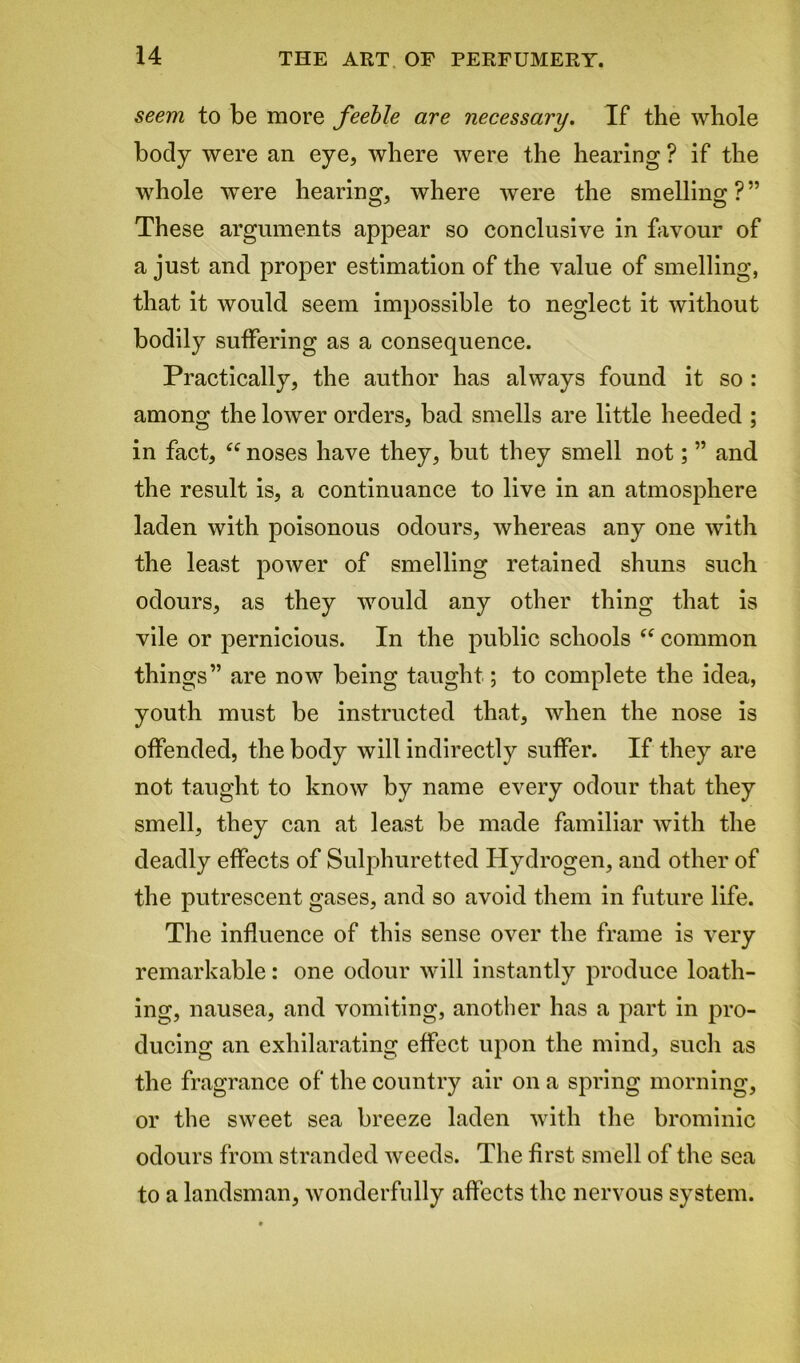 seem to be more feeble are necessary. If the whole body were an eye, where were the hearing ? if the whole were hearing, where were the smelling?” These arguments appear so conclusive in favour of a just and proper estimation of the value of smelling, that it would seem impossible to neglect it without bodily suffering as a consequence. Practically, the author has always found it so : among the lower orders, bad smells are little heeded ; in fact, “ noses have they, but they smell not; ” and the result is, a continuance to live in an atmosphere laden with poisonous odours, whereas any one with the least power of smelling retained shuns such odours, as they would any other thing that is vile or pernicious. In the public schools “ common things” are now being taught; to complete the idea, youth must be instructed that, when the nose is offended, the body will indirectly suffer. If they are not taught to know by name every odour that they smell, they can at least be made familiar with the deadly effects of Sulphuretted Hydrogen, and other of the putrescent gases, and so avoid them in future life. The influence of this sense over the frame is very remarkable: one odour will instantly produce loath- ing, nausea, and vomiting, another has a part in pro- ducing an exhilarating effect upon the mind, such as the fragrance of the country air on a spring morning, or the sweet sea breeze laden with the brominic odours from stranded weeds. The first smell of the sea to a landsman, wonderfully affects the nervous system.