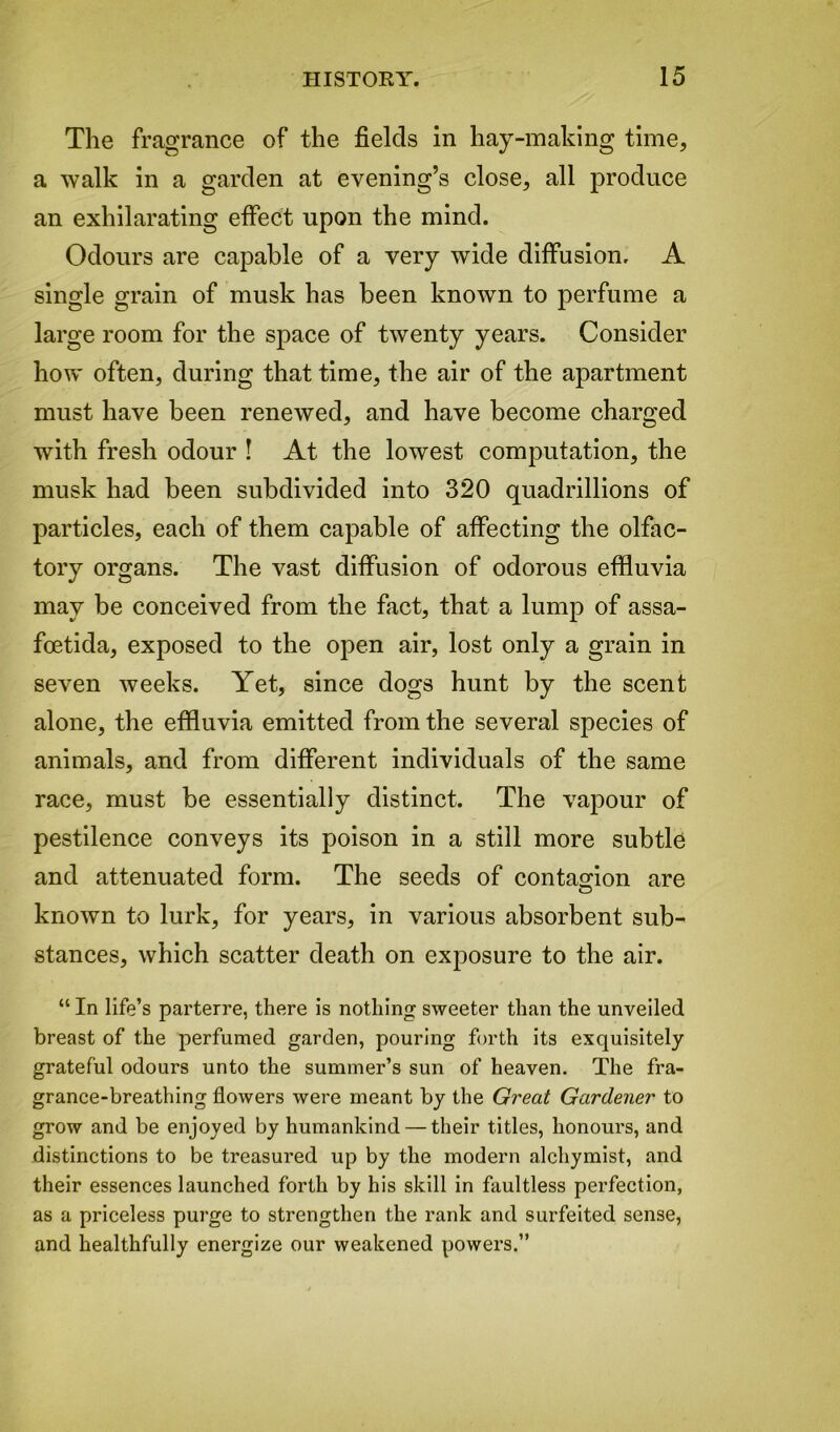 The fragrance of the fields in hay-making time, a walk in a garden at evening’s close, all produce an exhilarating effect upon the mind. Odours are capable of a very wide diffusion, A single grain of musk has been known to perfume a large room for the space of twenty years. Consider how often, during that time, the air of the apartment must have been renewed, and have become charged with fresh odour ! At the lowest computation, the musk had been subdivided into 320 quadrillions of particles, each of them capable of affecting the olfac- tory organs. The vast diffusion of odorous effluvia may be conceived from the fact, that a lump of assa- foetida, exposed to the open air, lost only a grain in seven weeks. Yet, since dogs hunt by the scent alone, the effluvia emitted from the several species of animals, and from different individuals of the same race, must be essentially distinct. The vapour of pestilence conveys its poison in a still more subtle and attenuated form. The seeds of contagion are known to lurk, for years, in various absorbent sub- stances, which scatter death on exposure to the air. “ In life’s parterre, there is nothing sweeter than the unveiled breast of the perfumed garden, pouring forth its exquisitely grateful odours unto the summer’s sun of heaven. The fra- grance-breathing flowers were meant by the Great Gardener to grow and be enjoyed by humankind — their titles, honours, and distinctions to be treasured up by the modern alchymist, and their essences launched forth by his skill in faultless perfection, as a priceless purge to strengthen the rank and surfeited sense, and healthfully energize our weakened powers.”