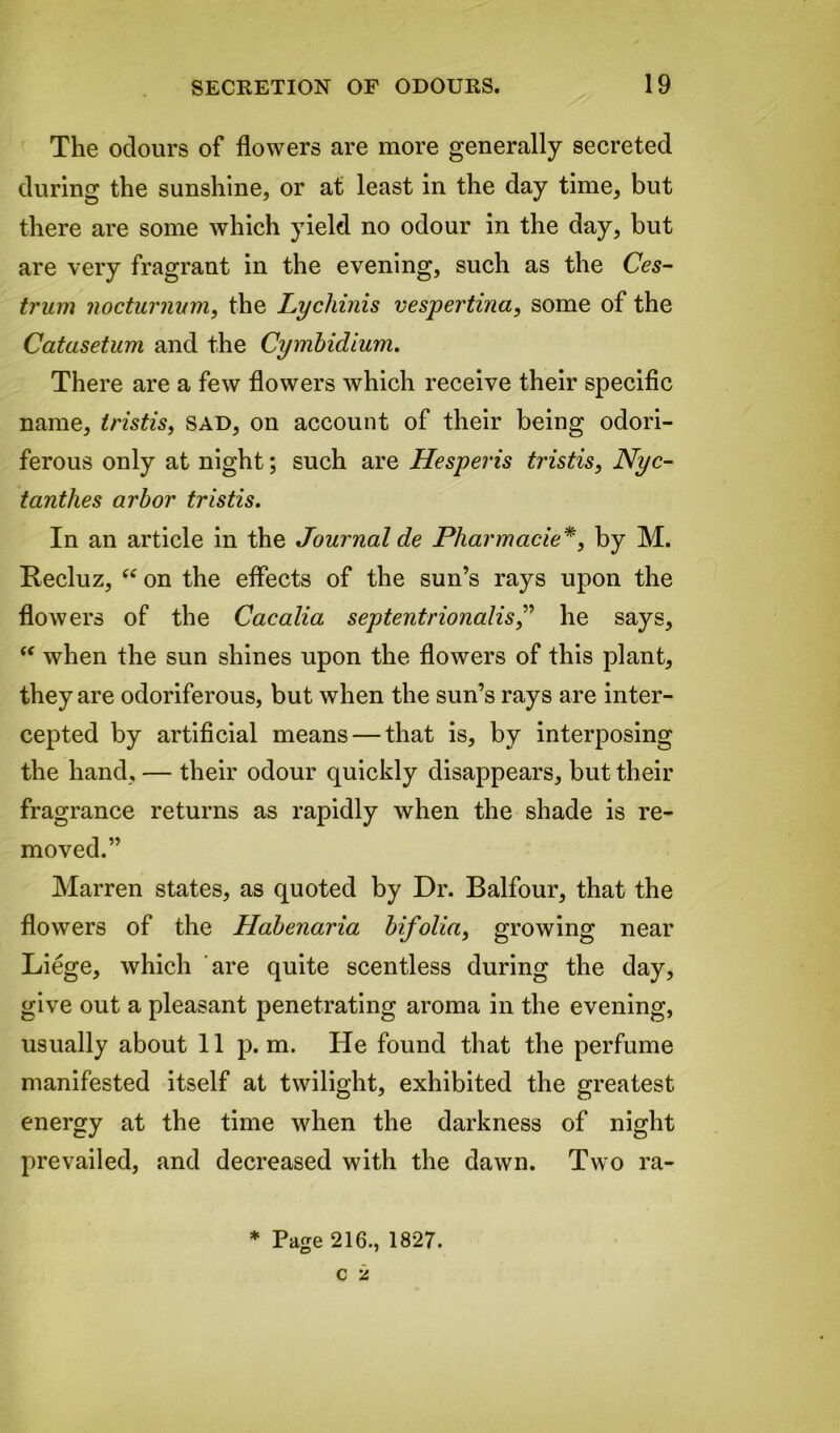 The odours of flowers are more generally secreted during the sunshine, or at least in the day time, but there are some which yield no odour in the day, but are very fragrant in the evening, such as the Ces- trum nocturnum, the Lycliinis vespertina, some of the Catusetum and the Cymbidium. There are a few flowers which receive their specific name, tristis, sad, on account of their being odori- ferous only at night; such are Hesperis tristis, Nyc- tanthes arbor tristis. In an article in the Journal de Pharmacie *, by M. Recluz, “ on the effects of the sun’s rays upon the flowers of the Cacalia septentrionalis,” he says, “ when the sun shines upon the flowers of this plant, they are odoriferous, but when the sun’s rays are inter- cepted by artificial means — that is, by interposing the hand, — their odour quickly disappears, but their fragrance returns as rapidly when the shade is re- moved.” Marren states, as quoted by Dr. Balfour, that the flowers of the Habenaria bifolia, growing near Liege, which are quite scentless during the day, give out a pleasant penetrating aroma in the evening, usually about 11 p. m. He found that the perfume manifested itself at twilight, exhibited the greatest energy at the time when the darkness of night prevailed, and decreased with the dawn. Two ra- * Page 216., 1827.