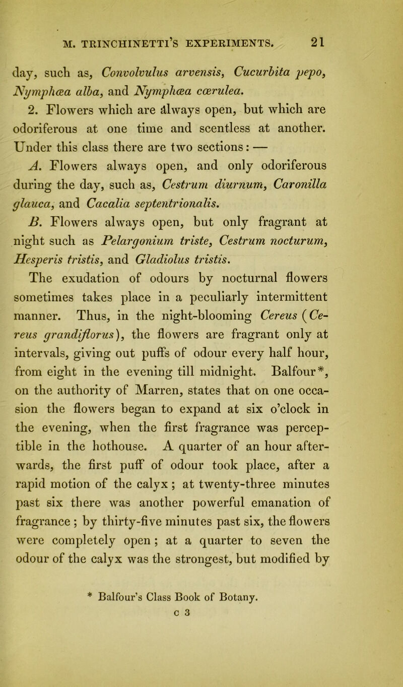 day, such as. Convolvulus arvensis, Cucurbita pepo, Nymphaa alba, and Nymphcea coerulea. 2. Flowers which are always open, but which are odoriferous at one time and scentless at another. Under this class there are two sections: — A. Flowers always open, and only odoriferous during the day, such as, Cestrum diurnum, Caronilla glauca, and Cacalia septentrionalis. B. Flowers always open, but only fragrant at night such as Pelargonium triste, Cestrum nocturum, Hesperis tristis, and Gladiolus tristis. The exudation of odours by nocturnal flowers sometimes takes place in a peculiarly intermittent manner. Thus, in the night-blooming Cereus (Ce- reus grandiflorus), the flowers are fragrant only at intervals, giving out puffs of odour every half hour, from eight in the evening till midnight. Balfour*, on the authority of Marren, states that on one occa- sion the flowers began to expand at six o’clock in the evening, when the first fragrance was percep- tible in the hothouse. A quarter of an hour after- wards, the first puff of odour took place, after a rapid motion of the calyx ; at twenty-three minutes past six there was another powerful emanation of fragrance ; by thirty-five minutes past six, the flowers were completely open ; at a quarter to seven the odour of the calyx was the strongest, but modified by * Balfour’s Class Book of Botany.