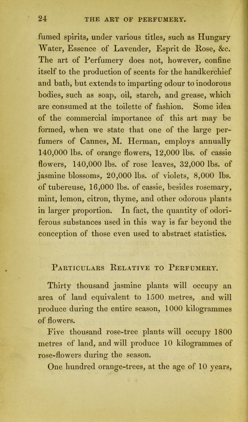 fumed spirits, under various titles, such as Hungary Water, Essence of Lavender, Esprit de Lose, &c. The art of Perfumery does not, however, confine itself to the production of scents for the handkerchief and bath, but extends to imparting odour to inodorous bodies, such as soap, oil, starch, and grease, which are consumed at the toilette of fashion. Some idea of the commercial importance of this art may be formed, when we state that one of the large per- fumers of Cannes, M. Herman, employs annually 140,000 lbs. of orange flowers, 12,000 lbs. of cassie flowers, 140,000 lbs. of rose leaves, 32,000 lbs. of jasmine blossoms, 20,000 lbs. of violets, 8,000 lbs. of tubereuse, 16,000 lbs. of cassie, besides rosemary, mint, lemon, citron, thyme, and other odorous plants in larger proportion. In fact, the quantity of odori- ferous substances used in this way is far beyond the conception of those even used to abstract statistics. Particulars Kelative to Perfumery. Thirty thousand jasmine plants will occupy an area of land equivalent to 1500 metres, and will produce during the entire season, 1000 kilogrammes of flowers. Five thousand rose-tree plants will occupy 1800 metres of land, and will produce 10 kilogrammes of rose-flowers during the season. One hundred orange-trees, at the age of 10 years,