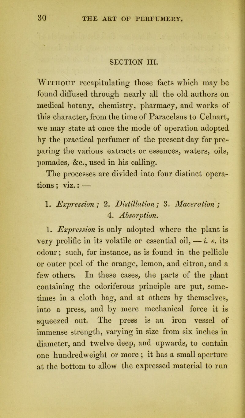 SECTION III. Without recapitulating those facts which may be found diffused through nearly all the old authors on medical botany, chemistry, pharmacy, and works of this character, from the time of Paracelsus to Celnart, we may state at once the mode of operation adopted by the practical perfumer of the present day for pre- paring the various extracts or essences, waters, oils, pomades, &c., used in his calling. The processes are divided into four distinct opera- tions ; viz.: — 1. Expression; 2. Distillation; 3. Maceration; 4. Absorption. 1. Expression is only adopted where the plant is very prolific in its volatile or essential oil, — i. e. its odour; such, for instance, as is found in the pellicle or outer peel of the orange, lemon, and citron, and a few others. In these cases, the parts of the plant containing the odoriferous principle are put, some- times in a cloth bag, and at others by themselves, into a press, and by mere mechanical force it is squeezed out. The press is an iron vessel of immense strength, varying in size from six inches in diameter, and twelve deep, and upwards, to contain one hundredweight or more ; it has a small aperture at the bottom to allow the expressed material to run