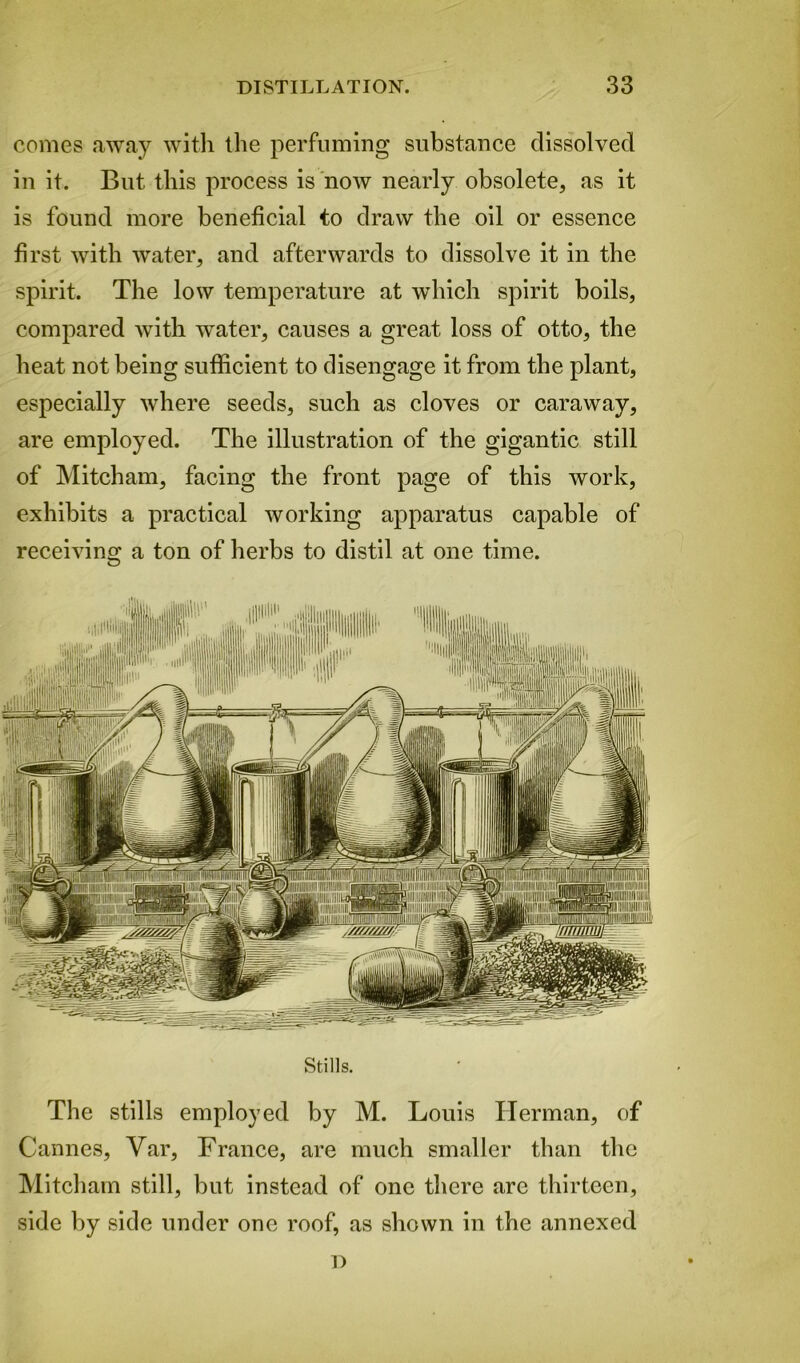 comes away with the perfuming substance dissolved in it. But this process is now nearly obsolete, as it is found more beneficial to draw the oil or essence first with water, and afterwards to dissolve it in the spirit. The low temperature at which spirit boils, compared with water, causes a great loss of otto, the heat not being sufficient to disengage it from the plant, especially where seeds, such as cloves or caraway, are employed. The illustration of the gigantic still of Mitcham, facing the front page of this work, exhibits a practical Avorking apparatus capable of receiving a ton of herbs to distil at one time. Stills. The stills employed by M. Louis Herman, of Cannes, Var, France, are much smaller than the Mitcham still, but instead of one there are thirteen, side by side under one roof, as shown in the annexed D