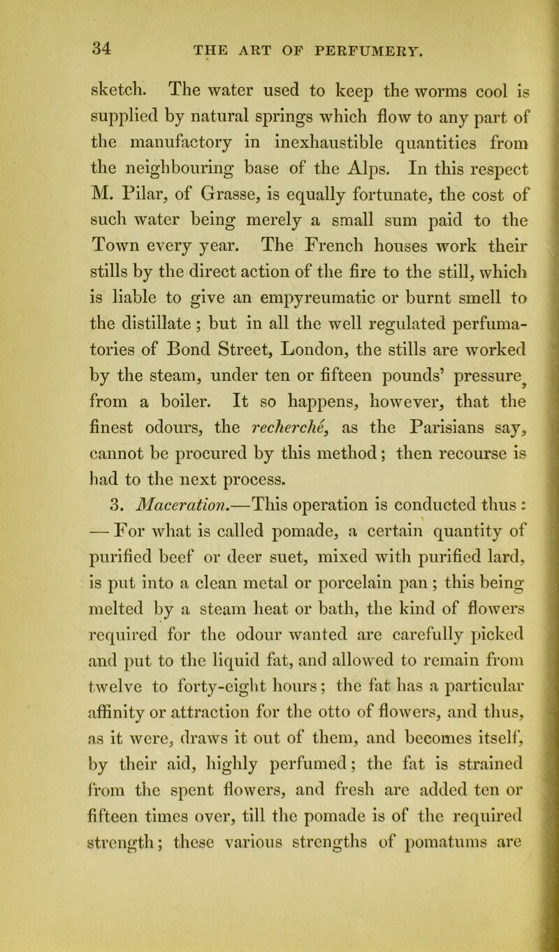 sketch. The water used to keep the worms cool is supplied by natural springs which flow to any part of the manufactory in inexhaustible quantities from the neighbouring base of the Alps. In this respect M. Pilar, of Grasse, is equally fortunate, the cost of such water being merely a small sum paid to the Town every year. The French houses work their stills by the direct action of the fire to the still, which is liable to give an empyreumatic or burnt smell to the distillate ; but in all the well regulated perfuma- tories of Bond Street, London, the stills are worked by the steam, under ten or fifteen pounds’ pressure^ from a boiler. It so happens, however, that the finest odours, the recherche, as the Parisians say, cannot be procured by this method; then recourse is had to the next process. 3. Maceration.—This operation is conducted thus : — For what is called pomade, a certain quantity of purified beef or deer suet, mixed with purified lard, is put into a clean metal or porcelain pan; this being melted by a steam heat or bath, the kind of flowers required for the odour wanted arc carefully picked and put to the liquid fat, and allowed to remain from twelve to forty-eight hours; the fat has a particular affinity or attraction for the otto of flowers, and thus, as it were, draws it out of them, and becomes itself, by their aid, highly perfumed; the fat is strained from the spent flowers, and fresh arc added ten or fifteen times over, till the pomade is of the required strength; these various strengths of pomatums are