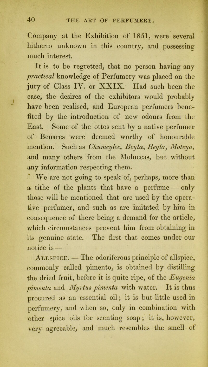 Company at the Exhibition of 1851, were several hitherto unknown in this country, and possessing much interest. It is to be regretted, that no person having any practical knowledge of Perfumery was placed on the jury of Class IV. or XXIX. Had such been the case, the desires of the exhibitors would probably have been realised, and European perfumers bene- fited by the introduction of new odours from the East. Some of the ottos sent by a native perfumer of Benares were deemed worthy of honourable mention. Such as Cliumeylee, Bey la, Beyla, Moteya, and many others from the Moluccas, but without any information respecting them. We are not going to speak of, perhaps, more than a tithe of the plants that have a perfume — only those will be mentioned that are used by the opera- tive perfumer, and such as are imitated by him in consequence of there being a demand for the article, which circumstances prevent him from obtaining in its genuine state. The first that comes under our notice is — Allspice. — The odoriferous principle of allspice, commonly called pimento, is obtained by distilling the dried fruit, before it is quite ripe, of the Euyenia pimenta and Myrtus pimenta with water. It is thus procured as an essential oil; it is but little used in perfumery, and when so, only in combination with other spice oils for scenting soap; it is, however, very agreeable, and much resembles the smell of