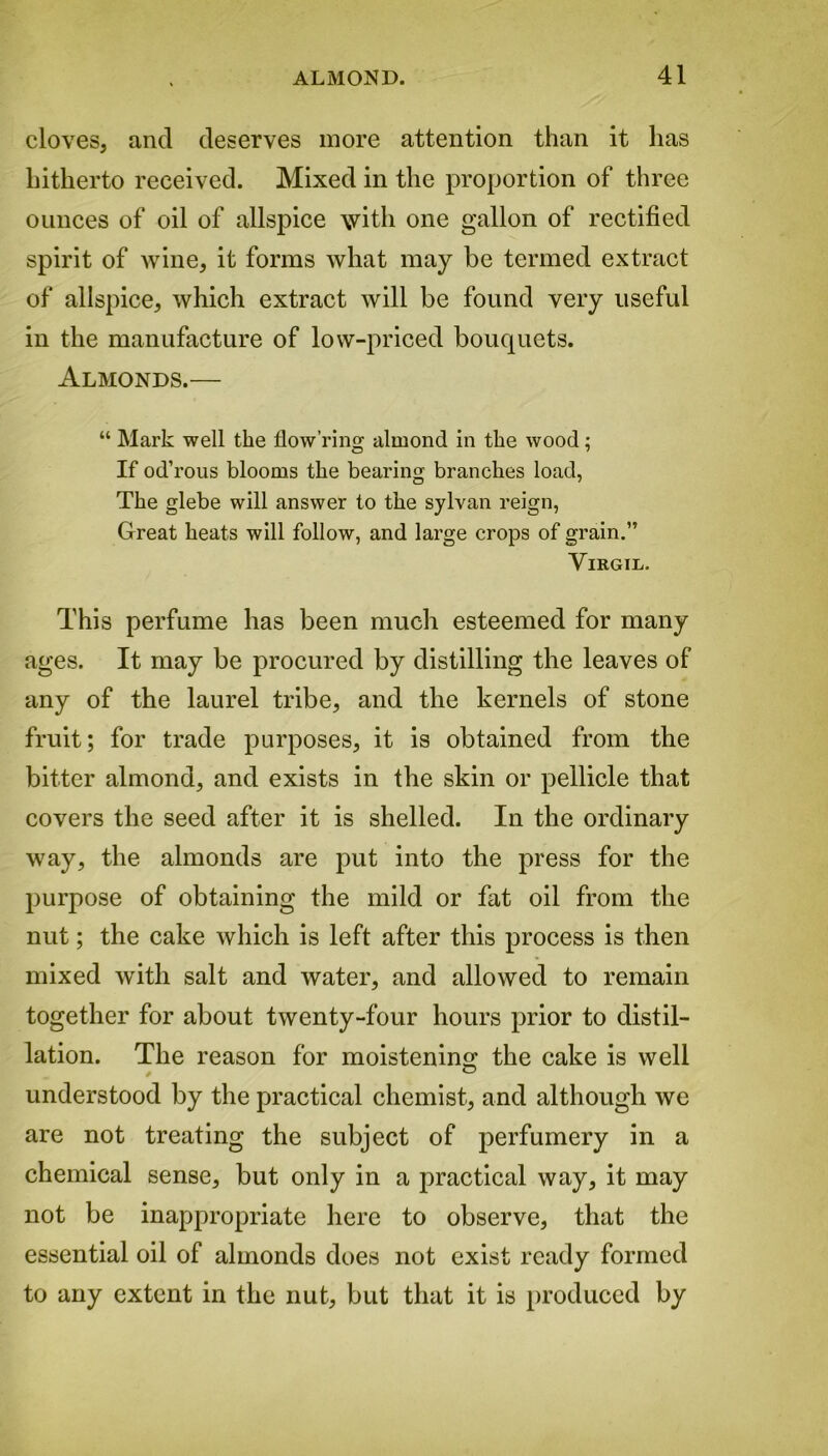 cloves, and deserves more attention than it has hitherto received. Mixed in the proportion of three ounces of oil of allspice with one gallon of rectified spirit of wine, it forms what may be termed extract of allspice, which extract will be found very useful in the manufacture of low-priced bouquets. Almonds.— “ Mark well the flow’ring almond in the wood; If od’rous blooms the bearing branches load, The glebe will answer to the sylvan reign, Great heats will follow, and large crops of grain.” Virgil. This perfume has been much esteemed for many ages. It may be procured by distilling the leaves of any of the laurel tribe, and the kernels of stone fruit; for trade purposes, it is obtained from the bitter almond, and exists in the skin or pellicle that covers the seed after it is shelled. In the ordinary way, the almonds are put into the press for the purpose of obtaining the mild or fat oil from the nut; the cake which is left after this process is then mixed with salt and water, and allowed to remain together for about twenty-four hours prior to distil- lation. The reason for moistening the cake is well understood by the practical chemist, and although we are not treating the subject of perfumery in a chemical sense, but only in a practical way, it may not be inappropriate here to observe, that the essential oil of almonds does not exist ready formed to any extent in the nut, but that it is produced by