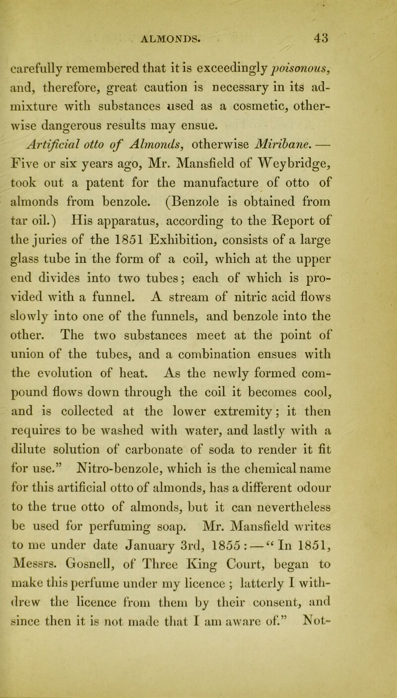 carefully remembered that it is exceedingly poisonous, and, therefore, great caution is necessary in its ad- mixture with substances used as a cosmetic, other- wise dangerous results may ensue. Artificial otto of Almonds, otherwise Miribane. — Five or six years ago, Mr. Mansfield of Weybridge, took out a patent for the manufacture of otto of almonds from benzole. (Benzole is obtained from tar oil.) His apparatus, according to the Report of the juries of the 1851 Exhibition, consists of a large glass tube in the form of a coil, which at the upper end divides into two tubes; each of which is pro- vided with a funnel. A stream of nitric acid flows slowly into one of the funnels, and benzole into the other. The two substances meet at the point of union of the tubes, and a combination ensues with the evolution of heat. As the newly formed com- pound flows down through the coil it becomes cool, and is collected at the lower extremity; it then requires to be washed with water, and lastly with a dilute solution of carbonate of soda to render it fit for use.” Nitro-benzole, which is the chemical name for this artificial otto of almonds, has a different odour to the true otto of almonds, but it can nevertheless be used for perfuming soap. Mr. Mansfield writes to me under date January 3rd, 1855: — “In 1851, Messrs. Gosnell, of Three King Court, began to make this perfume under my licence ; latterly I with- drew the licence from them by their consent, and since then it is not made that I am aware of.” Not-