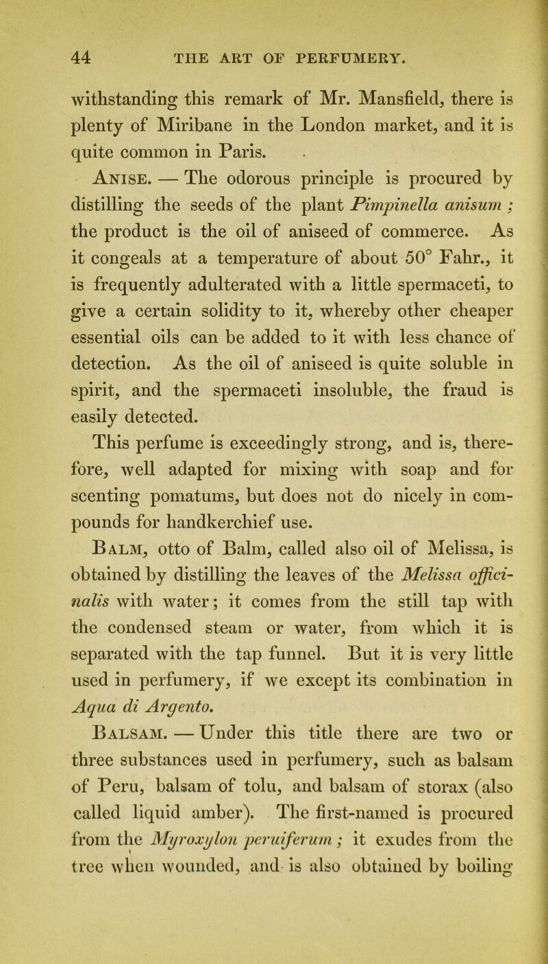 withstanding this remark of Mr. Mansfield, there is plenty of Miribane in the London market, and it is quite common in Paris. Anise. — The odorous principle is procured by distilling the seeds of the plant Pimpinella anisum ; the product is the oil of aniseed of commerce. As it congeals at a temperature of about 50° Fahr., it is frequently adulterated with a little spermaceti, to give a certain solidity to it, whereby other cheaper essential oils can be added to it with less chance of detection. As the oil of aniseed is quite soluble in spirit, and the spermaceti insoluble, the fraud is easily detected. This perfume is exceedingly strong, and is, there- fore, well adapted for mixing with soap and for scenting pomatums, but does not do nicely in com- pounds for handkerchief use. Balm, otto of Balm, called also oil of Melissa, is obtained by distilling the leaves of the Melissa offici- nalis with water; it comes from the still tap with the condensed steam or water, from which it is separated with the tap funnel. But it is very little used in perfumery, if we except its combination in Aqua cli Argento. Balsam. — Under this title there are two or three substances used in perfumery, such as balsam of Peru, balsam of tolu, and balsam of storax (also called liquid amber). The first-named is procured from the Mgroxglon peruiferum ; it exudes from the tree when wounded, and is also obtained by boiling