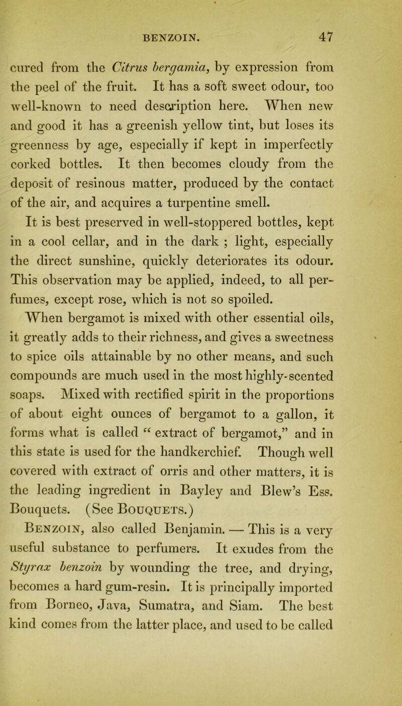 cured from the Citrus bergamia, by expression from the peel of the fruit. It has a soft sweet odour, too well-known to need description here. When new and good it has a greenish yellow tint, but loses its greenness by age, especially if kept in imperfectly corked bottles. It then becomes cloudy from the deposit of resinous matter, produced by the contact of the air, and acquires a turpentine smell. It is best preserved in well-stoppered bottles, kept in a cool cellar, and in the dark ; light, especially the direct sunshine, quickly deteriorates its odour. This observation may be applied, indeed, to all per- fumes, except rose, which is not so spoiled. When bergamot is mixed with other essential oils, it greatly adds to their richness, and gives a sweetness to spice oils attainable by no other means, and such compounds are much used in the most highly-scented soaps. Mixed with rectified spirit in the proportions of about eight ounces of bergamot to a gallon, it forms what is called “ extract of bergamot,” and in this state is used for the handkerchief. Though well covered with extract of orris and other matters, it is the leading ingredient in Bayley and Blew’s Ess. Bouquets. (See Bouquets.) Benzoin, also called Benjamin. — This is a very useful substance to perfumers. It exudes from the Styrax benzoin by wounding the tree, and drying, becomes a hard gum-resin. It is principally imported from Borneo, Java, Sumatra, and Siam. The best kind comes from the latter place, and used to be called