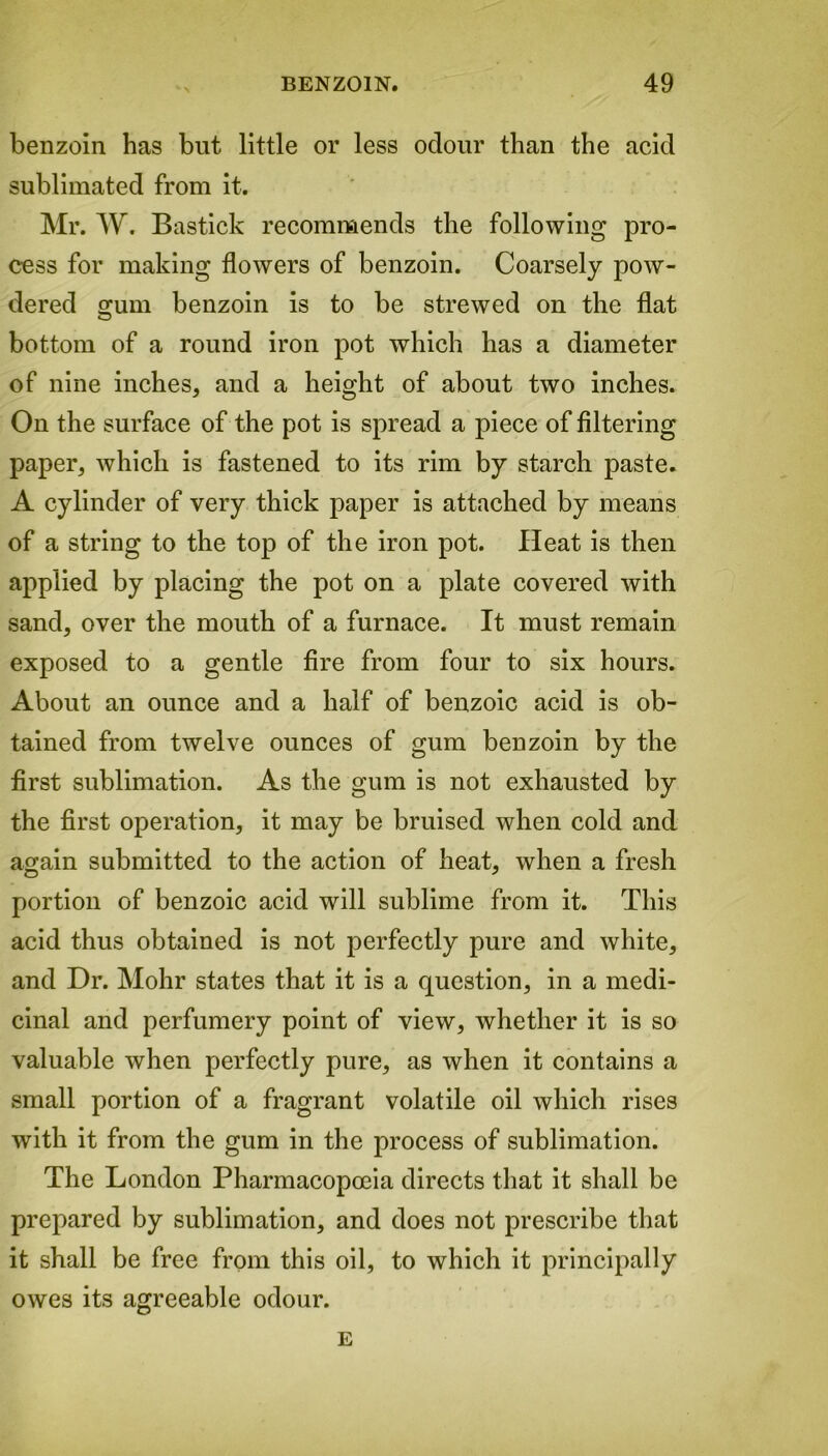 benzoin has but little or less odour than the acid sublimated from it. Mr. W. Bastick recommends the following pro- cess for making flowers of benzoin. Coarsely pow- dered omm benzoin is to be strewed on the flat o bottom of a round iron pot which has a diameter of nine inches, and a height of about two inches. On the surface of the pot is spread a piece of filtering paper, which is fastened to its rim by starch paste. A cylinder of very thick paper is attached by means of a string to the top of the iron pot. Heat is then applied by placing the pot on a plate covered with sand, over the mouth of a furnace. It must remain exposed to a gentle fire from four to six hours. About an ounce and a half of benzoic acid is ob- tained from twelve ounces of gum benzoin by the first sublimation. As the gum is not exhausted by the first operation, it may be bruised when cold and again submitted to the action of heat, when a fresh portion of benzoic acid will sublime from it. This acid thus obtained is not perfectly pure and white, and Dr. Mohr states that it is a question, in a medi- cinal and perfumery point of view, whether it is so valuable when perfectly pure, as when it contains a small portion of a fragrant volatile oil which rises with it from the gum in the process of sublimation. The London Pharmacopoeia directs that it shall be prepared by sublimation, and does not prescribe that it shall be free from this oil, to which it principally owes its agreeable odour. E