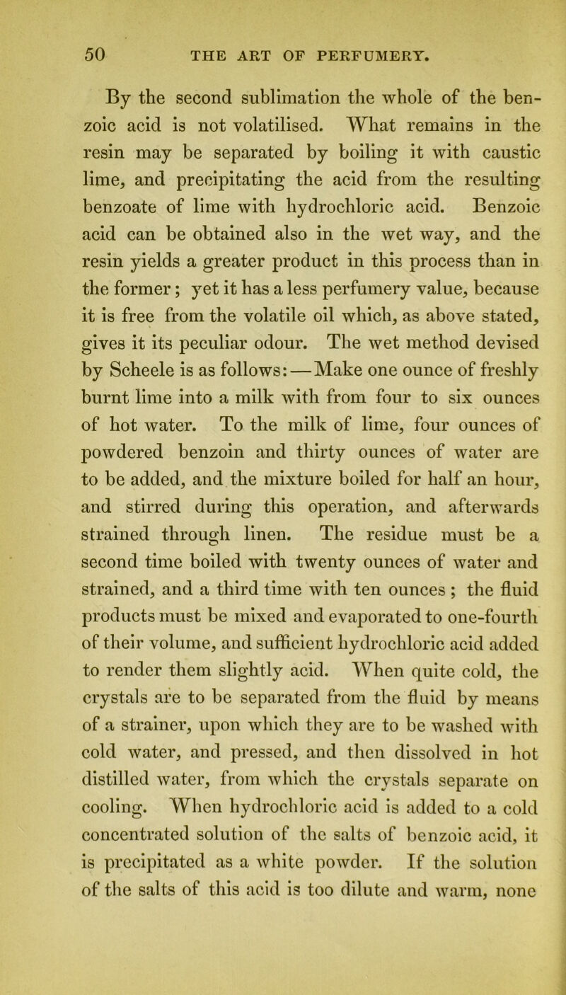 By the second sublimation the whole of the ben- zoic acid is not volatilised. What remains in the resin may be separated by boiling it with caustic lime, and precipitating the acid from the resulting benzoate of lime with hydrochloric acid. Benzoic acid can be obtained also in the wet way, and the resin yields a greater product in this process than in the former; yet it has a less perfumery value, because it is free from the volatile oil which, as above stated, gives it its peculiar odour. The wet method devised by Scheele is as follows:—Make one ounce of freshly burnt lime into a milk with from four to six ounces of hot water. To the milk of lime, four ounces of powdered benzoin and thirty ounces of water are to be added, and the mixture boiled for half an hour, and stirred during this operation, and afterwards strained through linen. The residue must be a second time boiled with twenty ounces of water and strained, and a third time with ten ounces ; the fluid products must be mixed and evaporated to one-fourth of their volume, and sufficient hydrochloric acid added to render them slightly acid. When quite cold, the crystals are to be separated from the fluid by means of a strainer, upon which they are to be washed with cold water, and pressed, and then dissolved in hot distilled water, from which the crystals separate on cooling. When hydrochloric acid is added to a cold concentrated solution of the salts of benzoic acid, it is precipitated as a white powder. If the solution of the salts of this acid is too dilute and warm, none