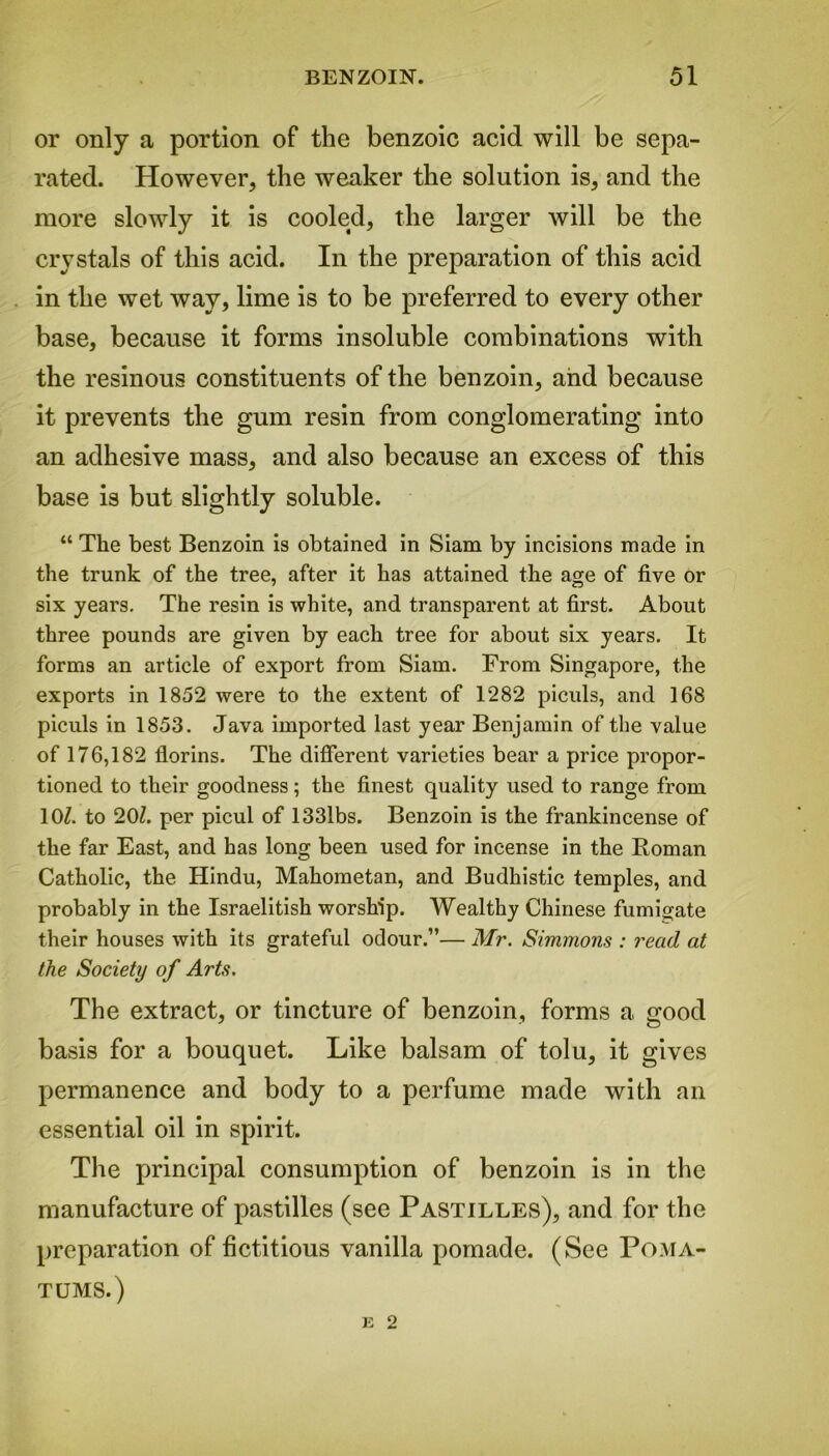or only a portion of the benzoic acid will be sepa- rated. However, the weaker the solution is, and the more slowly it is cooled, the larger will be the crystals of this acid. In the preparation of this acid in the wet way, lime is to be preferred to every other base, because it forms insoluble combinations with the resinous constituents of the benzoin, and because it prevents the gum resin from conglomerating into an adhesive mass, and also because an excess of this base is but slightly soluble. “ The best Benzoin is obtained in Siam by incisions made in the trunk of the tree, after it has attained the age of five or six years. The resin is white, and transparent at first. About three pounds are given by each tree for about six years. It forms an article of export from Siam. From Singapore, the exports in 1852 were to the extent of 1282 piculs, and 168 piculs in 1853. Java imported last year Benjamin of the value of 176,182 florins. The different varieties bear a price propor- tioned to their goodness; the finest quality used to range from 10/. to 20/. per picul of 1331bs. Benzoin is the frankincense of the far East, and has long been used for incense in the Roman Catholic, the Hindu, Mahometan, and Budhistic temples, and probably in the Israelitish worship. Wealthy Chinese fumigate their houses with its grateful odour.”— Mr. Simmons : read at the Society of Arts. The extract, or tincture of benzoin, forms a good basis for a bouquet. Like balsam of tolu, it gives permanence and body to a perfume made with an essential oil in spirit. The principal consumption of benzoin is in the manufacture of pastilles (see Pastilles), and for the preparation of fictitious vanilla pomade. (See Poma- tums.)