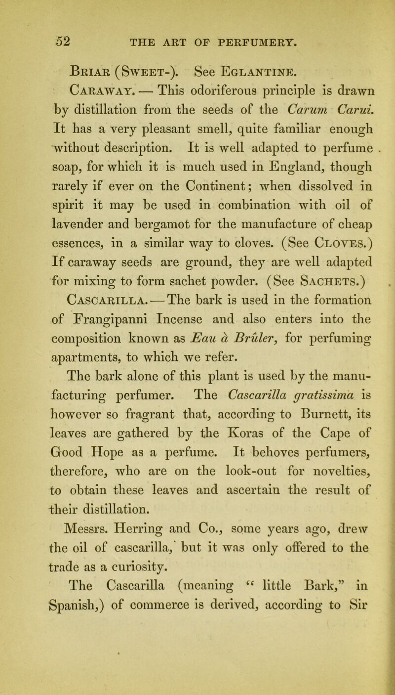 Briar (Sweet-). See Eglantine. Caraway. — This odoriferous principle is drawn by distillation from the seeds of the Carum Carui. It has a very pleasant smell, quite familiar enough without description. It is well adapted to perfume soap, for which it is much used in England, though rarely if ever on the Continent; when dissolved in spirit it may be used in combination with oil of lavender and bergamot for the manufacture of cheap essences, in a similar way to cloves. (See Cloves.) If caraway seeds are ground, they are well adapted for mixing to form sachet powder. (See Sachets.) Cascarilla. — The bark is used in the formation of Frangipanni Incense and also enters into the composition known as Eau a Bruler, for perfuming apartments, to which we refer. The bark alone of this plant is used by the manu- facturing perfumer. The Cascarilla gratissima is however so fragrant that, according to Burnett, its leaves are gathered by the Koras of the Cape of Good Hope as a perfume. It behoves perfumers, therefore, who are on the look-out for novelties, to obtain these leaves and ascertain the result of their distillation. Messrs. Herring and Co., some years ago, drew the oil of cascarilla, but it was only offered to the trade as a curiosity. The Cascarilla (meaning “ little Bark,” in Spanish,) of commerce is derived, according to Sir