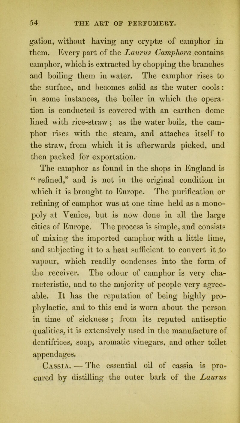 gat.ion, without having any cryptae of camphor in them. Every part of the Laurus Camphora contains camphor, which is extracted by chopping the branches and boiling them in water. The camphor rises to the surface, and becomes solid as the water cools: in some instances, the boiler in which the opera- tion is conducted is covered with an earthen dome lined with rice-straw; as the water boils, the cam- phor rises with the steam, and attaches itself to the straw, from which it is afterwards picked, and then packed for exportation. The camphor as found in the shops in England is ec refined,” and is not in the original condition in which it is brought to Europe. The purification or refining of camphor was at one time held as a mono- poly at Venice, but is now done in all the large cities of Europe. The process is simple, and consists of mixing the imported camphor with a little lime, and subjecting it to a heat sufficient to convert it to vapour, which readily condenses into the form of the receiver. The odour of camphor is very cha- racteristic, and to the majority of people very agree- able. It has the reputation of being highly pro- phylactic, and to this end is worn about the person in time of sickness ; from its reputed antiseptic qualities, it is extensively used in the manufacture of dentifrices, soap, aromatic vinegars, and other toilet appendages. Cassia. — The essential oil of cassia is pro- cured by distilling the outer bark of the Laurus