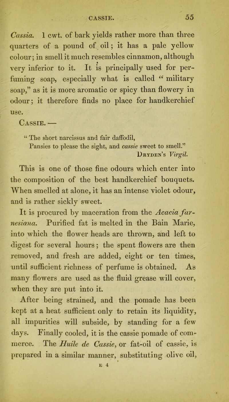 Cassia. 1 cwt. of bark yields rather more than three quarters of a pound of oil; it has a pale yellow colour; in smell it much resembles cinnamon, although 0 very inferior to it. It is principally used for per- fuming soap, especially what is called “ military soap,” as it is more aromatic or spicy than flowery in odour; it therefore finds no place for handkerchief use. Cassie. — “ The short narcissus and fair daffodil, Pansies to please the sight, and cassie sweet to smell.” Dryden’s Virgil. This is one of those fine odours which enter into the composition of the best handkerchief bouquets. When smelled at alone, it has an intense violet odour, and is rather sickly sweet. It is procured by maceration from the Acacia far - nesiana. Purified fat is melted in the Bain Marie, into which the flower heads are thrown, and left to digest for several hours; the spent flowers are then removed, and fresh are added, eight or ten times, until sufficient richness of perfume is obtained. As many flowers are used as the fluid grease will cover, when they are put into it. After being strained, and the pomade has been kept at a heat sufficient only to retain its liquidity, all impurities will subside, by standing for a few days. Finally cooled, it is the cassie pomade of com- merce. The Iluile de Cassie, or fat-oil of cassie, is prepared in a similar manner, substituting olive oil, E 4