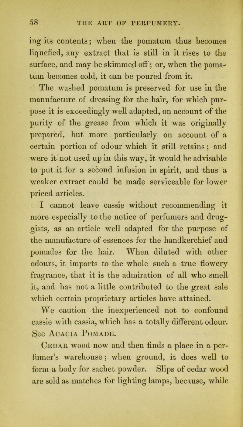 ing its contents; when the pomatum thus becomes liquefied, any extract that is still in it rises to the surface, and may be skimmed off; or, when the poma- tum becomes cold, it can be poured from it. The washed pomatum is preserved for use in the manufacture of dressing for the hair, for which pur- pose it is exceedingly well adapted, on account of the purity of the grease from which it was originally prepared, but more particularly on account of a certain portion of odour which it still retains; and were it not used up in this way, it would be advisable to put it for a second infusion in spirit, and thus a weaker extract could be made serviceable for lower priced articles. I cannot leave cassie without recommending it more especially to the notice of perfumers and drug- gists, as an article well adapted for the purpose of the manufacture of essences for the handkerchief and pomades for the hair. When diluted with other odours, it imparts to the whole such a true flowery fragrance, that it is the admiration of all who smell it, and has not a little contributed to the great sale which certain proprietary articles have attained. We caution the inexperienced not to confound cassie with cassia, which has a totally different odour. See Acacia Pomade. Cedar wood now and then finds a place in a per- fumer’s warehouse; when ground, it does well to form a body for sachet powder. Slips of cedar wood arc sold as matches for lighting lamps, because, while