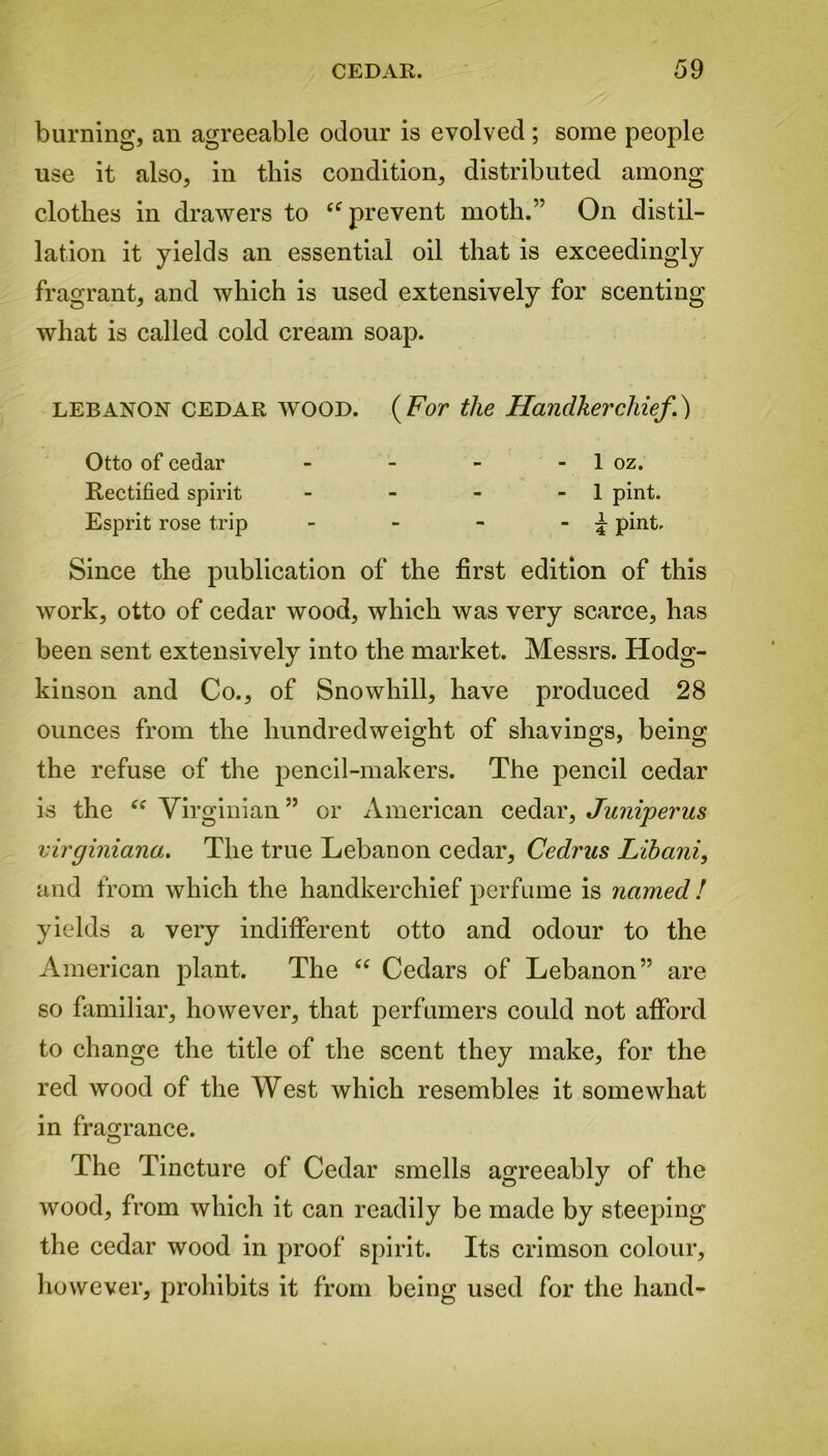 burning, an agreeable odour is evolved ; some people use it also, in this condition, distributed among clothes in drawers to “ prevent moth.” On distil- lation it yields an essential oil that is exceedingly fragrant, and which is used extensively for scenting what is called cold cream soap. LEBANON cedar WOOD. (For the Handkerchief.) Otto of cedar - - - - 1 oz. Rectified spirit - - - - 1 pint. Esprit rose trip - - - - \ pint. Since the publication of the first edition of this work, otto of cedar wood, which was very scarce, has been sent extensively into the market. Messrs. Hodg- kinson and Co., of Snowhill, have produced 28 ounces from the hundredweight of shavings, being the refuse of the pencil-makers. The pencil cedar is the <f Virginian” or American cedar, Juniperus virginiana. The true Lebanon cedar, Cedras Libani, and from which the handkerchief perfume is named! yields a very indifferent otto and odour to the American plant. The “ Cedars of Lebanon” are so familiar, however, that perfumers could not afford to change the title of the scent they make, for the red wood of the West which resembles it somewhat in fragrance. The Tincture of Cedar smells agreeably of the wood, from which it can readily be made by steeping the cedar wood in proof spirit. Its crimson colour, however, prohibits it from being used for the hand-