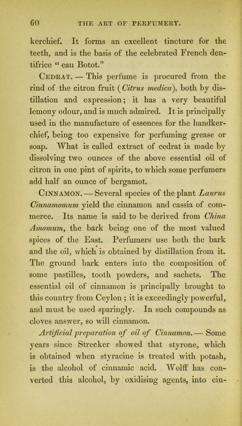 kerchief. It forms an excellent tincture for the teeth, and is the basis of the celebrated French den- tifrice “ eau Botot.” Cedrat. — This perfume is procured from the rind of the citron fruit (Citrus medico), both by dis- tillation and expression; it has a very beautiful lemony odour, and is much admired. It is principally used in the manufacture of essences for the handker- chief, being too expensive for perfuming grease or soap. What is called extract of cedrat is made by dissolving two ounces of the above essential oil of citron in one pint of spirits, to which some perfumers add half an ounce of bergamot. Cinnamon. — Several species of the plant Lauras Cinnamomum vield the cinnamon and cassia of com- merce. Its name is said to be derived from China Amomum, the bark being one of the most valued spices of the East. Perfumers use both the bark and the oil, which is obtained by distillation from it. The ground bark enters into the composition of some pastilles, tooth powders, and sachets. The essential oil of cinnamon is principally brought to this country from Ceylon ; it is exceedingly powerful, and must be used sparingly. In such compounds as cloves answer, so will cinnamon. Artificial preparation of oil of Cinnamon. — Some years since Strecker showed that styrone, which is obtained when styracine is treated with potash, is the alcohol of cinnamic acid. Wolff has con- verted this alcohol, by oxidising agents, into cin-
