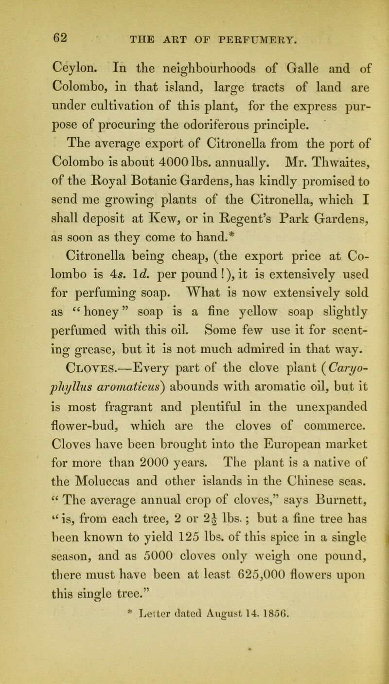 Ceylon. In the neighbourhoods of Galle and of Colombo, in that island, large tracts of land are under cultivation of this plant, for the express pur- pose of procuring the odoriferous principle. The average export of Citronella from the port of Colombo is about 4000 lbs. annually. Mr. Thwaites, of the Royal Botanic Gardens, has kindly promised to send me growing plants of the Citronella, which I shall deposit at Kew, or in Regent’s Park Gardens, as soon as they come to hand.* Citronella being cheap, (the export price at Co- lombo is 4s. 1 d. per pound !), it is extensively used for perfuming soap. What is now extensively sold as ft honey ” soap is a fine yellow soap slightly perfumed with this oil. Some few use it for scent- ing grease, but it is not much admired in that way. Cloves.—Every part of the clove plant (Caryo- pliyllus aromaticus) abounds with aromatic oil, but it is most fragrant and plentiful in the unexpanded flower-bud, which are the cloves of commerce. Cloves have been brought into the European market for more than 2000 years. The plant is a native of the Moluccas and other islands in the Chinese seas. “ The average annual crop of cloves,” says Burnett, “is, from each tree, 2 or 2J lbs.; but a fine tree has been known to yield 125 lbs. of this spice in a single season, and as 5000 cloves only weigh one pound, there must have been at least 625,000 flowers upon this single tree.” * Letter dated August 14. 1856.