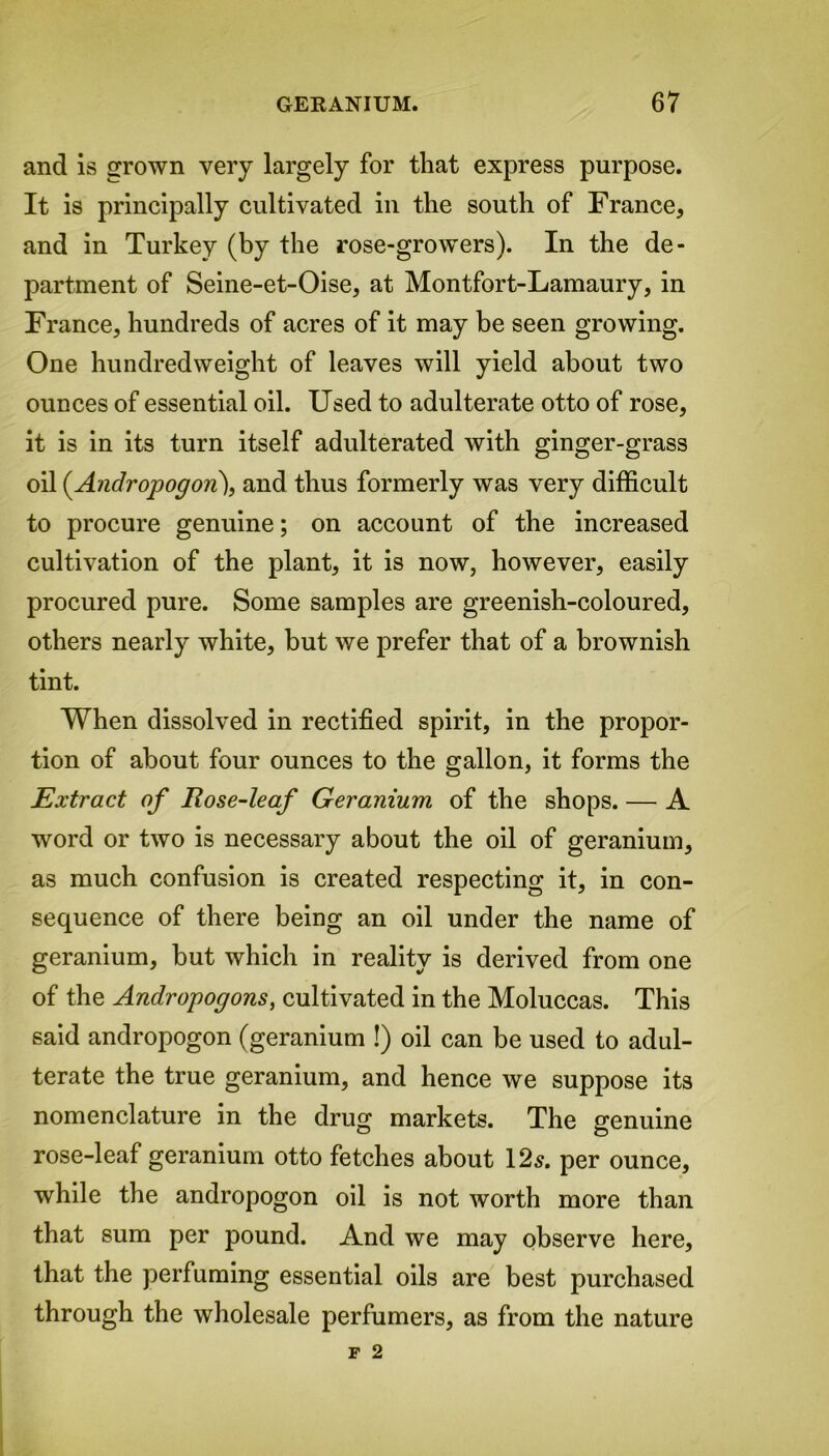 and is grown very largely for that express purpose. It is principally cultivated in the south of France, and in Turkey (by the rose-growers). In the de- partment of Seine-et-Oise, at Montfort-Lamaury, in France, hundreds of acres of it may be seen growing. One hundredweight of leaves will yield about two ounces of essential oil. Used to adulterate otto of rose, it is in its turn itself adulterated with ginger-grass oil (Andropogon), and thus formerly was very difficult to procure genuine; on account of the increased cultivation of the plant, it is now, however, easily procured pure. Some samples are greenish-coloured, others nearly white, but we prefer that of a brownish tint. When dissolved in rectified spirit, in the propor- tion of about four ounces to the gallon, it forms the Extract of Rose-leaf Geranium of the shops. — A word or two is necessary about the oil of geranium, as much confusion is created respecting it, in con- sequence of there being an oil under the name of geranium, but which in reality is derived from one of the Andropogons, cultivated in the Moluccas. This said andropogon (geranium !) oil can be used to adul- terate the true geranium, and hence we suppose its nomenclature in the drug markets. The genuine rose-leaf geranium otto fetches about 12s. per ounce, while the andropogon oil is not worth more than that sum per pound. And we may observe here, that the perfuming essential oils are best purchased through the wholesale perfumers, as from the nature