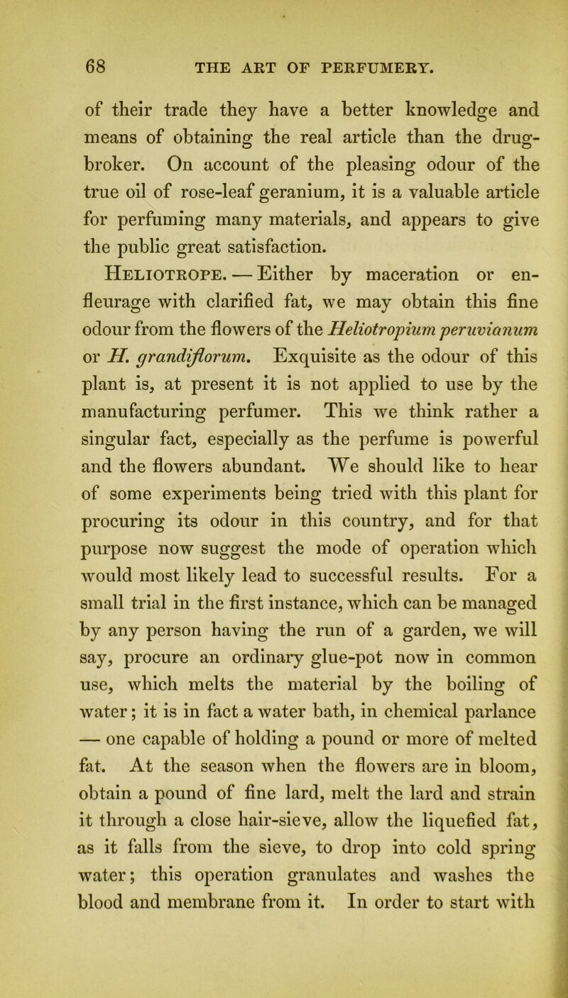 of their trade they have a better knowledge and means of obtaining the real article than the drug- broker. On account of the pleasing odour of the true oil of rose-leaf geranium, it is a valuable article for perfuming many materials, and appears to give the public great satisfaction. Heliotrope. — Either by maceration or en- fleurage with clarified fat, we may obtain this fine odour from the flowers of the Heliotropium periivianam or H. grandiflorum. Exquisite as the odour of this plant is, at present it is not applied to use by the manufacturing perfumer. This we think rather a singular fact, especially as the perfume is powerful and the flowers abundant. We should like to hear of some experiments being tried with this plant for procuring its odour in this country, and for that purpose now suggest the mode of operation which would most likely lead to successful results. For a small trial in the first instance, which can be managed by any person having the run of a garden, we will say, procure an ordinary glue-pot now in common use, which melts the material by the boiling of water; it is in fact a water bath, in chemical parlance — one capable of holding a pound or more of melted fat. At the season when the flowers are in bloom, obtain a pound of fine lard, melt the lard and strain it through a close hair-sieve, allow the liquefied fat, as it falls from the sieve, to drop into cold spring water; this operation granulates and washes the blood and membrane from it. In order to start with