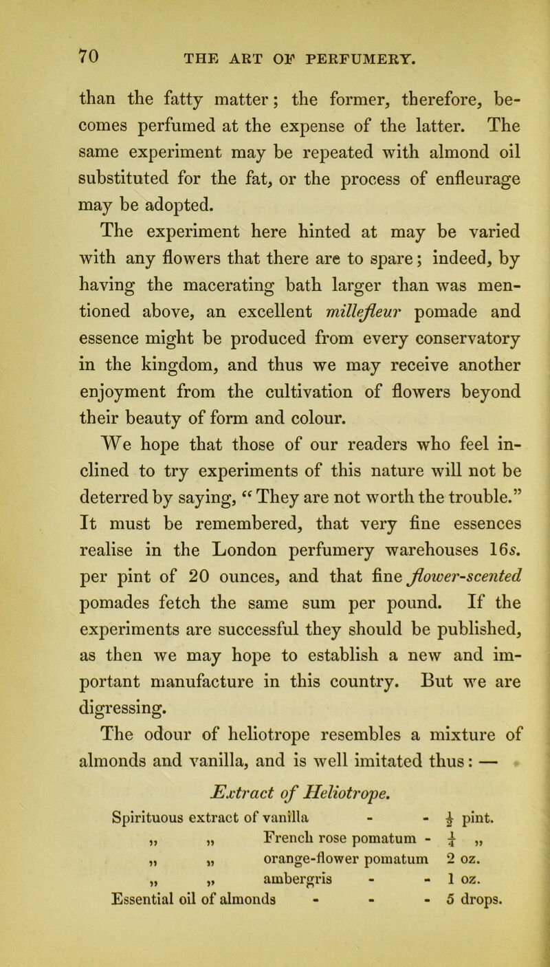 than the fatty matter; the former, therefore, be- comes perfumed at the expense of the latter. The same experiment may be repeated with almond oil substituted for the fat, or the process of enfleurage may be adopted. The experiment here hinted at may be varied with any flowers that there are to spare; indeed, by having the macerating bath larger than was men- tioned above, an excellent millefleur pomade and essence might be produced from every conservatory in the kingdom, and thus we may receive another enjoyment from the cultivation of flowers beyond their beauty of form and colour. We hope that those of our readers who feel in- clined to try experiments of this nature will not be deterred by saying, “ They are not worth the trouble.” It must be remembered, that very fine essences realise in the London perfumery warehouses 16s. per pint of 20 ounces, and that fine Jloiver-scented pomades fetch the same sum per pound. If the experiments are successful they should be published, as then we may hope to establish a new and im- portant manufacture in this country. But we are digressing. The odour of heliotrope resembles a mixture of almonds and vanilla, and is well imitated thus: — Extract of Heliotrope. Spirituous extract of vanilla - - £ pint. „ „ French rose pomatum - I „ „ „ orange-flower pomatum 2 oz. „ „ ambergris - - 1 oz. Essential oil of almonds - - - 5 drops.