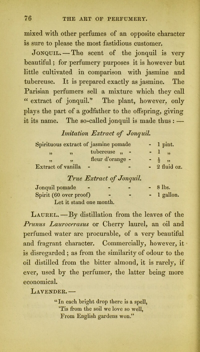 mixed with other perfumes of an opposite character is sure to please the most fastidious customer. Jonquil. — The scent of the jonquil is very beautiful; for perfumery purposes it is however but little cultivated in comparison with jasmine and tubereuse. It is prepared exactly as jasmine. The Parisian perfumers sell a mixture which they call cc extract of jonquil.” The plant, however, only plays the part of a godfather to the offspring, giving it its name. The so-called jonquil is made thus : — Imitation Extract of Jonquil. Spirituous extract of jasmine pomade „ „ tubereuse „ - „ „ fleur d’orange - Extract of vanilla - 1 pint. 1 1 2 »» 2 fluid oz. True Extract of Jonquil. Jonquil pomade - - - - 8 lbs. Spirit (60 over proof) - - - 1 gallon. Let it stand one month. Laurel.—By distillation from the leaves of the Prunus Laurocerasus or Cherry laurel, an oil and perfumed water are procurable, of a very beautiful and fragrant character. Commercially, however, it is disregarded ; as from the similarity of odour to the oil distilled from the bitter almond, it is rarely, if ever, used by the perfumer, the latter being more economical. Lavender.— “In each bright drop there is a spell, ’Tis from the soil we love so well, From English gardens won.”