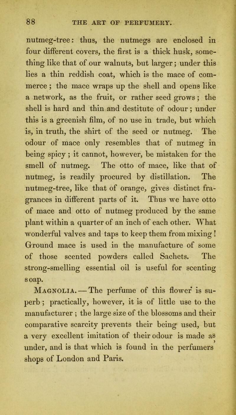 nutmeg-tree: thus, the nutmegs are enclosed in four different covers, the first is a thick husk, some- thing like that of our walnuts, but larger; under this lies a thin reddish coat, which is the mace of com- merce ; the mace wraps up the shell and opens like a network, as the fruit, or rather seed grows; the shell is hard and thin and destitute of odour; under this is a greenish film, of no use in trade, but which is, in truth, the shirt of the seed or nutmeg. The odour of mace only resembles that of nutmeg in being spicy ; it cannot, however, be mistaken for the smell of nutmeg. The otto of mace, like that of nutmeg, is readily procured by distillation. The nutmeg-tree, like that of orange, gives distinct fra- grances in different parts of it. Thus we have otto of mace and otto of nutmeg produced by the same plant within a quarter of an inch of each other. What wonderful valves and taps to keep them from mixing ! Ground mace is used in the manufacture of some of those scented powders called Sachets. The strong-smelling essential oil is useful for scenting soap. Magnolia. — The perfume of this flower* is su- perb ; practically, however, it is of little use to the manufacturer ; the large size of the blossoms and their comparative scarcity prevents their being used, but a very excellent imitation of their odour is made as under, and is that which is found in the perfumers shops of London and Paris.