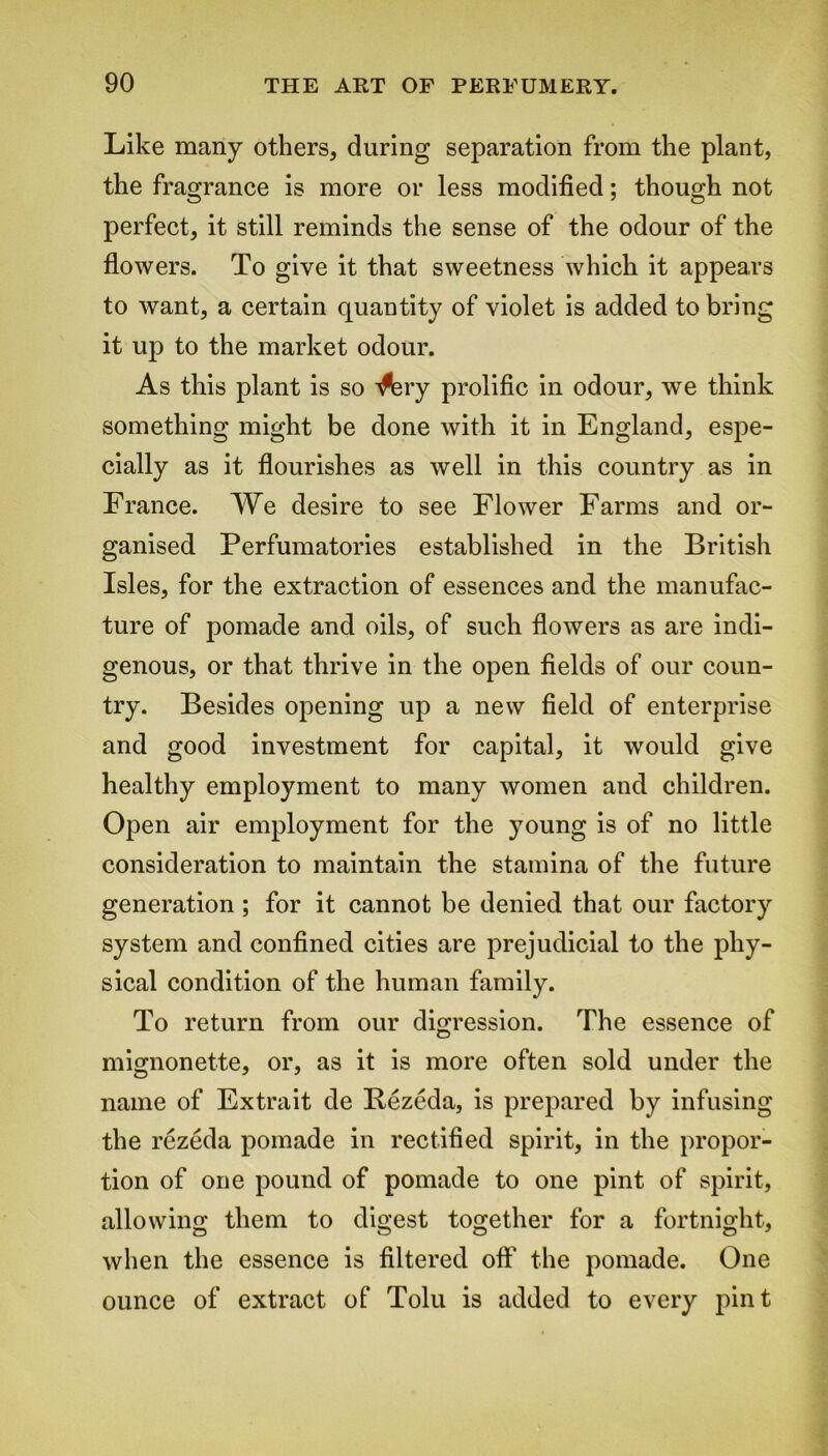 Like many others, during separation from the plant, the fragrance is more or less modified; though not perfect, it still reminds the sense of the odour of the flowers. To give it that sweetness which it appears to want, a certain quantity of violet is added to bring it up to the market odour. As this plant is so ^ery prolific in odour, we think something might be done with it in England, espe- cially as it flourishes as well in this country as in France. We desire to see Flower Farms and or- ganised Perfumatories established in the British Isles, for the extraction of essences and the manufac- ture of pomade and oils, of such flowers as are indi- genous, or that thrive in the open fields of our coun- try. Besides opening up a new field of enterprise and good investment for capital, it would give healthy employment to many women and children. Open air employment for the young is of no little consideration to maintain the stamina of the future generation ; for it cannot be denied that our factory system and confined cities are prejudicial to the phy- sical condition of the human family. To return from our digression. The essence of mignonette, or, as it is more often sold under the name of Extrait de Bezeda, is prepared by infusing the rezeda pomade in rectified spirit, in the propor- tion of one pound of pomade to one pint of spirit, allowing them to digest together for a fortnight, when the essence is filtered off the pomade. One ounce of extract of Tolu is added to every pint