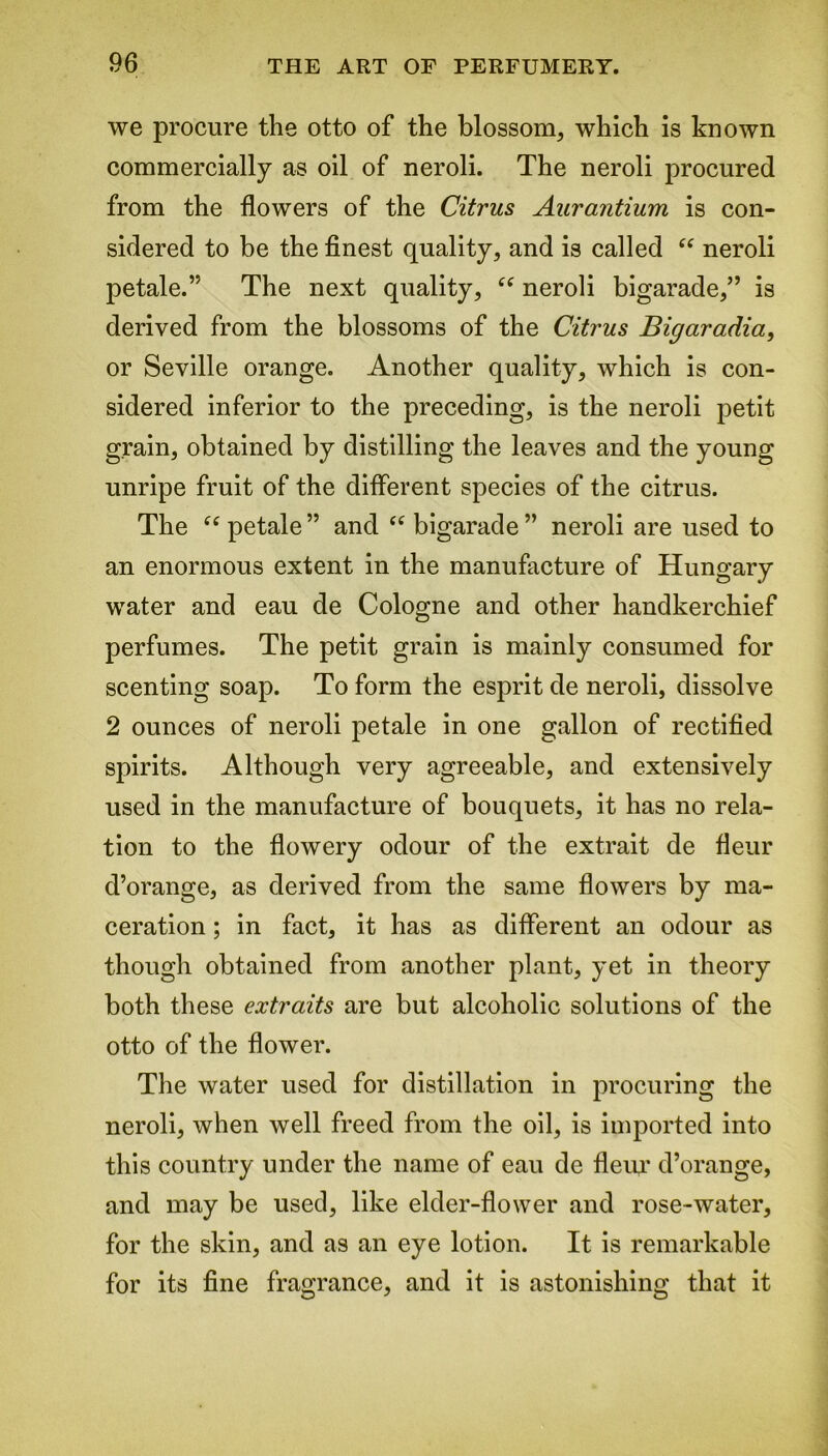 we procure the otto of the blossom, which is known commercially as oil of neroli. The neroli procured from the flowers of the Citrus Aurantium is con- sidered to be the finest quality, and is called “ neroli petale.” The next quality, “ neroli bigarade,” is derived from the blossoms of the Citrus Bigaradia, or Seville orange. Another quality, which is con- sidered inferior to the preceding, is the neroli petit grain, obtained by distilling the leaves and the young unripe fruit of the different species of the citrus. The “ petale ” and “ bigarade ” neroli are used to an enormous extent in the manufacture of Hungary water and eau de Cologne and other handkerchief perfumes. The petit grain is mainly consumed for scenting soap. To form the esprit de neroli, dissolve 2 ounces of neroli petale in one gallon of rectified spirits. Although very agreeable, and extensively used in the manufacture of bouquets, it has no rela- tion to the flowery odour of the extrait de fleur d’orange, as derived from the same flowers by ma- ceration ; in fact, it has as different an odour as though obtained from another plant, yet in theory both these extraits are but alcoholic solutions of the otto of the flower. The water used for distillation in procuring the neroli, when well freed from the oil, is imported into this country under the name of eau de fleur d’orange, and may be used, like elder-flower and rose-water, for the skin, and as an eye lotion. It is remarkable for its fine fragrance, and it is astonishing that it